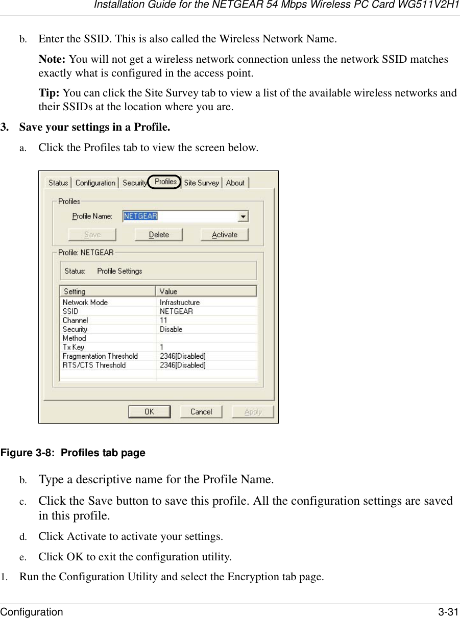 Installation Guide for the NETGEAR 54 Mbps Wireless PC Card WG511V2H1Configuration 3-31 b. Enter the SSID. This is also called the Wireless Network Name.Note: You will not get a wireless network connection unless the network SSID matches exactly what is configured in the access point. Tip: You can click the Site Survey tab to view a list of the available wireless networks and their SSIDs at the location where you are. 3. Save your settings in a Profile. a. Click the Profiles tab to view the screen below.Figure 3-8:  Profiles tab pageb. Type a descriptive name for the Profile Name. c. Click the Save button to save this profile. All the configuration settings are saved in this profile. d. Click Activate to activate your settings. e. Click OK to exit the configuration utility.1. Run the Configuration Utility and select the Encryption tab page. 