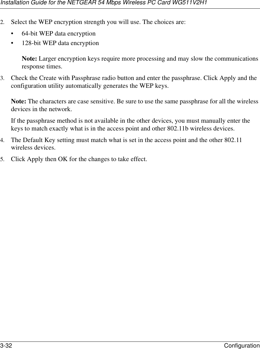 Installation Guide for the NETGEAR 54 Mbps Wireless PC Card WG511V2H13-32 Configuration 2. Select the WEP encryption strength you will use. The choices are:• 64-bit WEP data encryption • 128-bit WEP data encryption   Note: Larger encryption keys require more processing and may slow the communications response times.3. Check the Create with Passphrase radio button and enter the passphrase. Click Apply and the configuration utility automatically generates the WEP keys.   Note: The characters are case sensitive. Be sure to use the same passphrase for all the wireless devices in the network. If the passphrase method is not available in the other devices, you must manually enter the keys to match exactly what is in the access point and other 802.11b wireless devices.4. The Default Key setting must match what is set in the access point and the other 802.11 wireless devices. 5. Click Apply then OK for the changes to take effect.