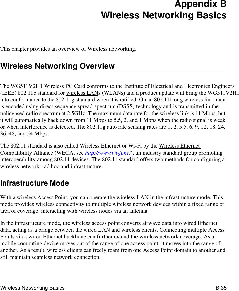 Wireless Networking Basics B-35 Appendix BWireless Networking BasicsThis chapter provides an overview of Wireless networking.Wireless Networking OverviewThe WG511V2H1 Wireless PC Card conforms to the Institute of Electrical and Electronics Engineers (IEEE) 802.11b standard for wireless LANs (WLANs) and a product update will bring the WG511V2H1 into conformance to the 802.11g standard when it is ratified. On an 802.11b or g wireless link, data is encoded using direct-sequence spread-spectrum (DSSS) technology and is transmitted in the unlicensed radio spectrum at 2.5GHz. The maximum data rate for the wireless link is 11 Mbps, but it will automatically back down from 11 Mbps to 5.5, 2, and 1 Mbps when the radio signal is weak or when interference is detected. The 802.11g auto rate sensing rates are 1, 2, 5.5, 6, 9, 12, 18, 24, 36, 48, and 54 Mbps.The 802.11 standard is also called Wireless Ethernet or Wi-Fi by the Wireless Ethernet Compatibility Alliance (WECA, see http://www.wi-fi.net), an industry standard group promoting interoperability among 802.11 devices. The 802.11 standard offers two methods for configuring a wireless network - ad hoc and infrastructure.Infrastructure ModeWith a wireless Access Point, you can operate the wireless LAN in the infrastructure mode. This mode provides wireless connectivity to multiple wireless network devices within a fixed range or area of coverage, interacting with wireless nodes via an antenna. In the infrastructure mode, the wireless access point converts airwave data into wired Ethernet data, acting as a bridge between the wired LAN and wireless clients. Connecting multiple Access Points via a wired Ethernet backbone can further extend the wireless network coverage. As a mobile computing device moves out of the range of one access point, it moves into the range of another. As a result, wireless clients can freely roam from one Access Point domain to another and still maintain seamless network connection.