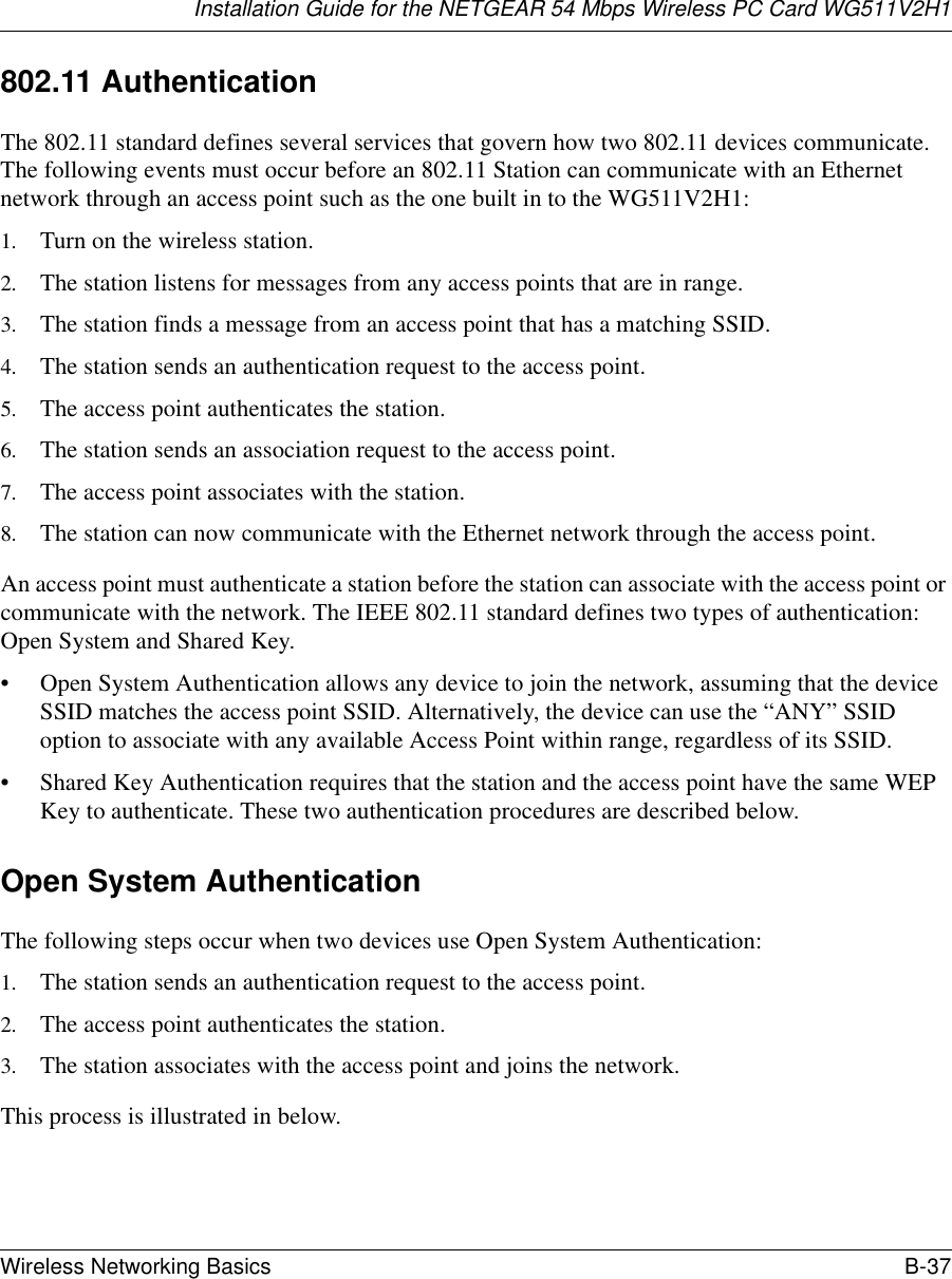 Installation Guide for the NETGEAR 54 Mbps Wireless PC Card WG511V2H1Wireless Networking Basics B-37 802.11 AuthenticationThe 802.11 standard defines several services that govern how two 802.11 devices communicate. The following events must occur before an 802.11 Station can communicate with an Ethernet network through an access point such as the one built in to the WG511V2H1:1. Turn on the wireless station.2. The station listens for messages from any access points that are in range.3. The station finds a message from an access point that has a matching SSID.4. The station sends an authentication request to the access point.5. The access point authenticates the station.6. The station sends an association request to the access point.7. The access point associates with the station.8. The station can now communicate with the Ethernet network through the access point.An access point must authenticate a station before the station can associate with the access point or communicate with the network. The IEEE 802.11 standard defines two types of authentication: Open System and Shared Key.• Open System Authentication allows any device to join the network, assuming that the device SSID matches the access point SSID. Alternatively, the device can use the “ANY” SSID option to associate with any available Access Point within range, regardless of its SSID. • Shared Key Authentication requires that the station and the access point have the same WEP Key to authenticate. These two authentication procedures are described below.Open System AuthenticationThe following steps occur when two devices use Open System Authentication:1. The station sends an authentication request to the access point.2. The access point authenticates the station.3. The station associates with the access point and joins the network.This process is illustrated in below.