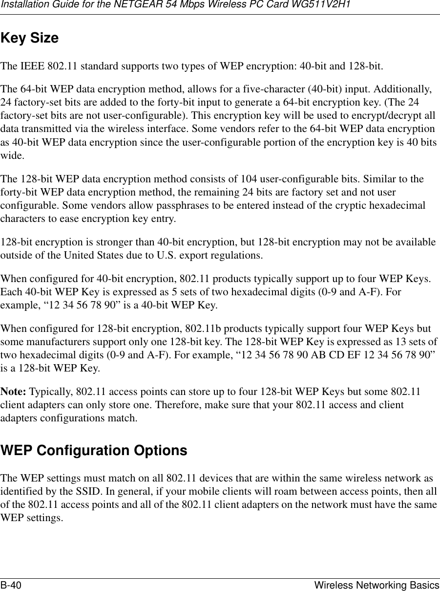 Installation Guide for the NETGEAR 54 Mbps Wireless PC Card WG511V2H1B-40 Wireless Networking Basics Key SizeThe IEEE 802.11 standard supports two types of WEP encryption: 40-bit and 128-bit.The 64-bit WEP data encryption method, allows for a five-character (40-bit) input. Additionally, 24 factory-set bits are added to the forty-bit input to generate a 64-bit encryption key. (The 24 factory-set bits are not user-configurable). This encryption key will be used to encrypt/decrypt all data transmitted via the wireless interface. Some vendors refer to the 64-bit WEP data encryption as 40-bit WEP data encryption since the user-configurable portion of the encryption key is 40 bits wide.The 128-bit WEP data encryption method consists of 104 user-configurable bits. Similar to the forty-bit WEP data encryption method, the remaining 24 bits are factory set and not user configurable. Some vendors allow passphrases to be entered instead of the cryptic hexadecimal characters to ease encryption key entry.128-bit encryption is stronger than 40-bit encryption, but 128-bit encryption may not be available outside of the United States due to U.S. export regulations.When configured for 40-bit encryption, 802.11 products typically support up to four WEP Keys. Each 40-bit WEP Key is expressed as 5 sets of two hexadecimal digits (0-9 and A-F). For example, “12 34 56 78 90” is a 40-bit WEP Key.When configured for 128-bit encryption, 802.11b products typically support four WEP Keys but some manufacturers support only one 128-bit key. The 128-bit WEP Key is expressed as 13 sets of two hexadecimal digits (0-9 and A-F). For example, “12 34 56 78 90 AB CD EF 12 34 56 78 90” is a 128-bit WEP Key.Note: Typically, 802.11 access points can store up to four 128-bit WEP Keys but some 802.11 client adapters can only store one. Therefore, make sure that your 802.11 access and client adapters configurations match.WEP Configuration OptionsThe WEP settings must match on all 802.11 devices that are within the same wireless network as identified by the SSID. In general, if your mobile clients will roam between access points, then all of the 802.11 access points and all of the 802.11 client adapters on the network must have the same WEP settings. 