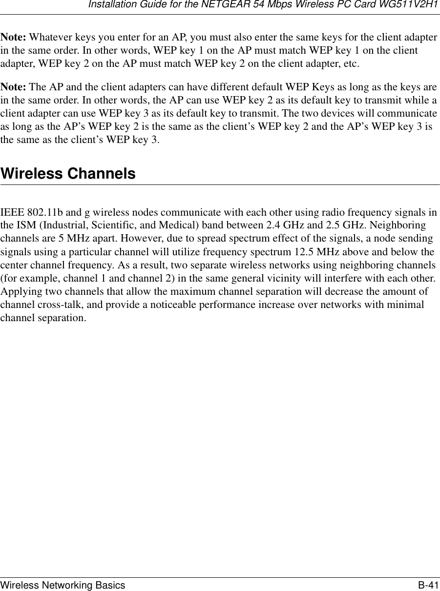 Installation Guide for the NETGEAR 54 Mbps Wireless PC Card WG511V2H1Wireless Networking Basics B-41 Note: Whatever keys you enter for an AP, you must also enter the same keys for the client adapter in the same order. In other words, WEP key 1 on the AP must match WEP key 1 on the client adapter, WEP key 2 on the AP must match WEP key 2 on the client adapter, etc.Note: The AP and the client adapters can have different default WEP Keys as long as the keys are in the same order. In other words, the AP can use WEP key 2 as its default key to transmit while a client adapter can use WEP key 3 as its default key to transmit. The two devices will communicate as long as the AP’s WEP key 2 is the same as the client’s WEP key 2 and the AP’s WEP key 3 is the same as the client’s WEP key 3.Wireless ChannelsIEEE 802.11b and g wireless nodes communicate with each other using radio frequency signals in the ISM (Industrial, Scientific, and Medical) band between 2.4 GHz and 2.5 GHz. Neighboring channels are 5 MHz apart. However, due to spread spectrum effect of the signals, a node sending signals using a particular channel will utilize frequency spectrum 12.5 MHz above and below the center channel frequency. As a result, two separate wireless networks using neighboring channels (for example, channel 1 and channel 2) in the same general vicinity will interfere with each other. Applying two channels that allow the maximum channel separation will decrease the amount of channel cross-talk, and provide a noticeable performance increase over networks with minimal channel separation.