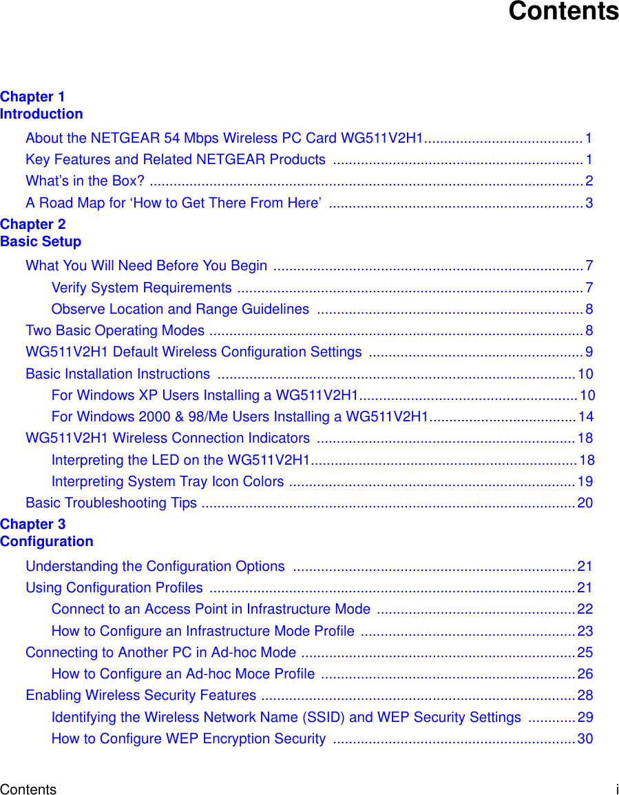 Contents i ContentsChapter 1  IntroductionAbout the NETGEAR 54 Mbps Wireless PC Card WG511V2H1........................................1Key Features and Related NETGEAR Products  ...............................................................1What’s in the Box? .............................................................................................................2A Road Map for ‘How to Get There From Here’  ................................................................3Chapter 2  Basic SetupWhat You Will Need Before You Begin ..............................................................................7Verify System Requirements .......................................................................................7Observe Location and Range Guidelines  ...................................................................8Two Basic Operating Modes ..............................................................................................8WG511V2H1 Default Wireless Configuration Settings ......................................................9Basic Installation Instructions  ..........................................................................................10For Windows XP Users Installing a WG511V2H1.......................................................10For Windows 2000 &amp; 98/Me Users Installing a WG511V2H1.....................................14WG511V2H1 Wireless Connection Indicators .................................................................18Interpreting the LED on the WG511V2H1...................................................................18Interpreting System Tray Icon Colors ........................................................................19Basic Troubleshooting Tips ..............................................................................................20Chapter 3  ConfigurationUnderstanding the Configuration Options  .......................................................................21Using Configuration Profiles  ............................................................................................21Connect to an Access Point in Infrastructure Mode ..................................................22How to Configure an Infrastructure Mode Profile ......................................................23Connecting to Another PC in Ad-hoc Mode .....................................................................25How to Configure an Ad-hoc Moce Profile ................................................................26Enabling Wireless Security Features ...............................................................................28Identifying the Wireless Network Name (SSID) and WEP Security Settings  ............29How to Configure WEP Encryption Security  .............................................................30