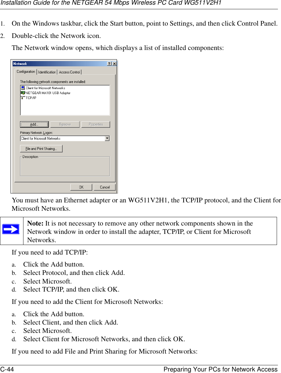 Installation Guide for the NETGEAR 54 Mbps Wireless PC Card WG511V2H1C-44 Preparing Your PCs for Network Access 1. On the Windows taskbar, click the Start button, point to Settings, and then click Control Panel.2. Double-click the Network icon.The Network window opens, which displays a list of installed components:You must have an Ethernet adapter or an WG511V2H1, the TCP/IP protocol, and the Client for Microsoft Networks.If you need to add TCP/IP:a. Click the Add button.b. Select Protocol, and then click Add.c. Select Microsoft.d. Select TCP/IP, and then click OK.If you need to add the Client for Microsoft Networks:a. Click the Add button.b. Select Client, and then click Add.c. Select Microsoft.d. Select Client for Microsoft Networks, and then click OK.If you need to add File and Print Sharing for Microsoft Networks:Note: It is not necessary to remove any other network components shown in the Network window in order to install the adapter, TCP/IP, or Client for Microsoft Networks. 