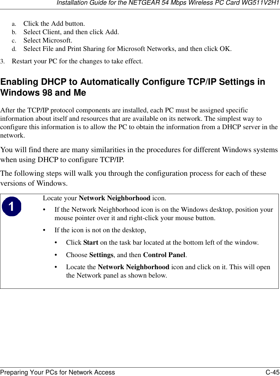 Installation Guide for the NETGEAR 54 Mbps Wireless PC Card WG511V2H1Preparing Your PCs for Network Access C-45 a. Click the Add button.b. Select Client, and then click Add.c. Select Microsoft.d. Select File and Print Sharing for Microsoft Networks, and then click OK.3. Restart your PC for the changes to take effect.Enabling DHCP to Automatically Configure TCP/IP Settings in Windows 98 and Me After the TCP/IP protocol components are installed, each PC must be assigned specific information about itself and resources that are available on its network. The simplest way to configure this information is to allow the PC to obtain the information from a DHCP server in the network. You will find there are many similarities in the procedures for different Windows systems when using DHCP to configure TCP/IP.The following steps will walk you through the configuration process for each of these versions of Windows.Locate your Network Neighborhood icon.• If the Network Neighborhood icon is on the Windows desktop, position your mouse pointer over it and right-click your mouse button.• If the icon is not on the desktop,•Click Start on the task bar located at the bottom left of the window.• Choose Settings, and then Control Panel. • Locate the Network Neighborhood icon and click on it. This will open the Network panel as shown below.  