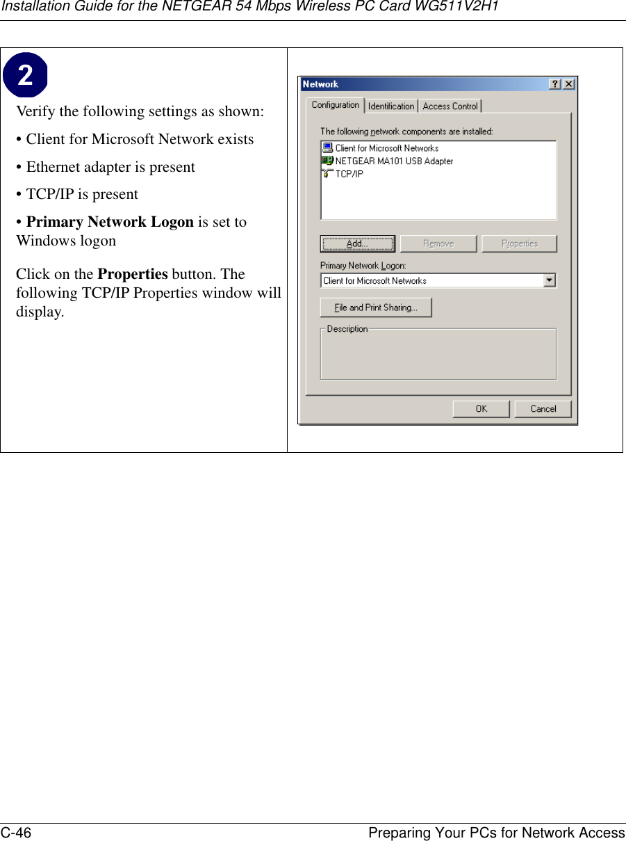 Installation Guide for the NETGEAR 54 Mbps Wireless PC Card WG511V2H1C-46 Preparing Your PCs for Network Access Verify the following settings as shown: • Client for Microsoft Network exists• Ethernet adapter is present•TCP/IP is present•Primary Network Logon is set to Windows logonClick on the Properties button. The following TCP/IP Properties window will display. 