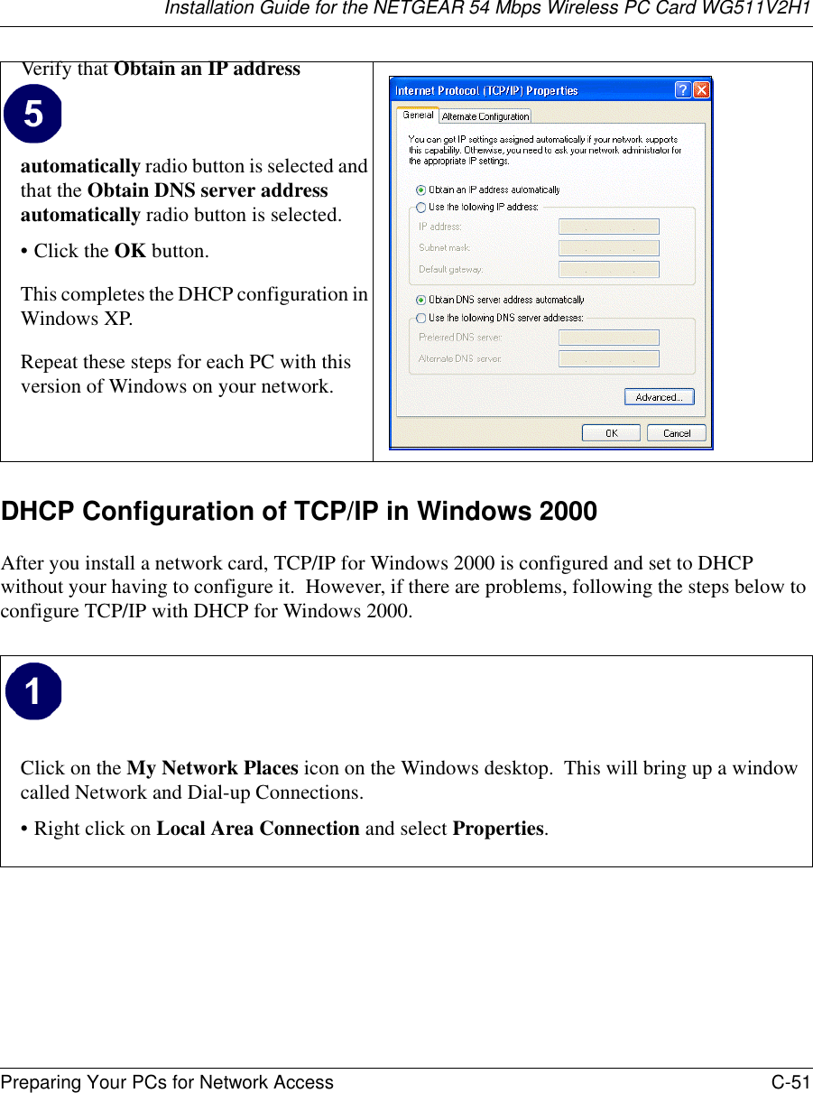 Installation Guide for the NETGEAR 54 Mbps Wireless PC Card WG511V2H1Preparing Your PCs for Network Access C-51 DHCP Configuration of TCP/IP in Windows 2000 After you install a network card, TCP/IP for Windows 2000 is configured and set to DHCP without your having to configure it.  However, if there are problems, following the steps below to configure TCP/IP with DHCP for Windows 2000.Verify that Obtain an IP address automatically radio button is selected and that the Obtain DNS server address automatically radio button is selected.•Click the OK button.This completes the DHCP configuration in Windows XP.Repeat these steps for each PC with this version of Windows on your network.Click on the My Network Places icon on the Windows desktop.  This will bring up a window called Network and Dial-up Connections.• Right click on Local Area Connection and select Properties.  