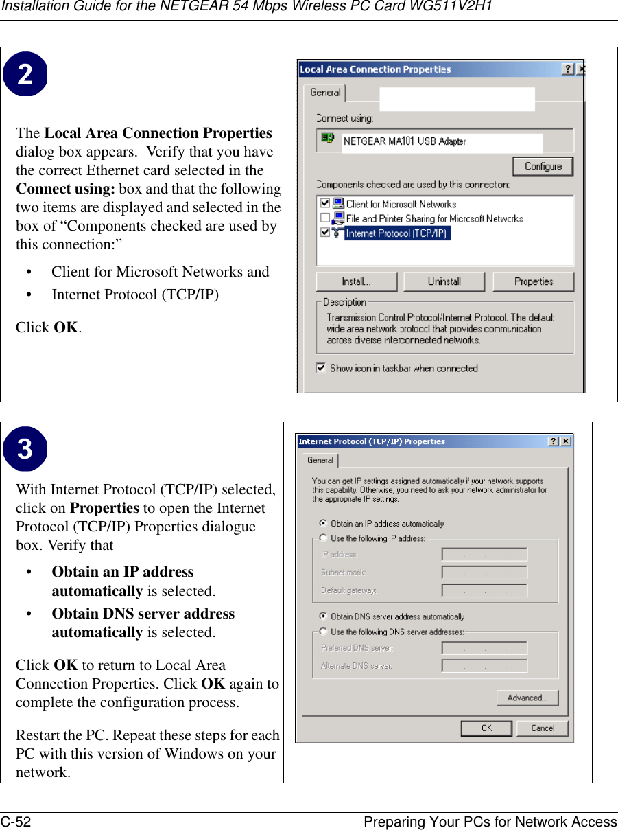 Installation Guide for the NETGEAR 54 Mbps Wireless PC Card WG511V2H1C-52 Preparing Your PCs for Network Access The Local Area Connection Properties dialog box appears.  Verify that you have the correct Ethernet card selected in the Connect using: box and that the following two items are displayed and selected in the box of “Components checked are used by this connection:”• Client for Microsoft Networks and• Internet Protocol (TCP/IP)Click OK.With Internet Protocol (TCP/IP) selected, click on Properties to open the Internet Protocol (TCP/IP) Properties dialogue box. Verify that •Obtain an IP address automatically is selected.•Obtain DNS server address automatically is selected.Click OK to return to Local Area Connection Properties. Click OK again to complete the configuration process. Restart the PC. Repeat these steps for each PC with this version of Windows on your network.