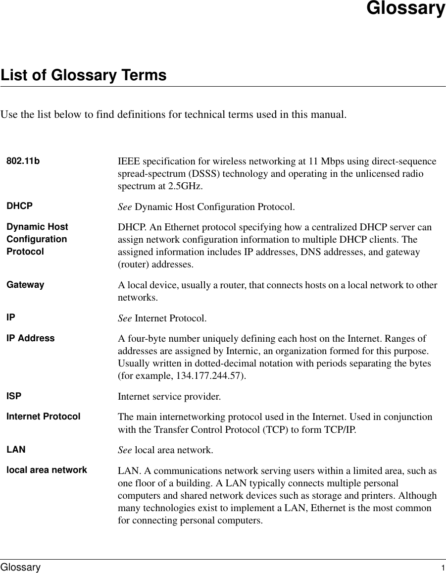  Glossary 1GlossaryList of Glossary TermsUse the list below to find definitions for technical terms used in this manual.802.11b IEEE specification for wireless networking at 11 Mbps using direct-sequence spread-spectrum (DSSS) technology and operating in the unlicensed radio spectrum at 2.5GHz.DHCP See Dynamic Host Configuration Protocol.Dynamic Host Configuration ProtocolDHCP. An Ethernet protocol specifying how a centralized DHCP server can assign network configuration information to multiple DHCP clients. The assigned information includes IP addresses, DNS addresses, and gateway (router) addresses.Gateway A local device, usually a router, that connects hosts on a local network to other networks.IP See Internet Protocol.IP Address A four-byte number uniquely defining each host on the Internet. Ranges of addresses are assigned by Internic, an organization formed for this purpose. Usually written in dotted-decimal notation with periods separating the bytes (for example, 134.177.244.57).ISP Internet service provider.Internet Protocol The main internetworking protocol used in the Internet. Used in conjunction with the Transfer Control Protocol (TCP) to form TCP/IP.LAN See local area network.local area network LAN. A communications network serving users within a limited area, such as one floor of a building. A LAN typically connects multiple personal computers and shared network devices such as storage and printers. Although many technologies exist to implement a LAN, Ethernet is the most common for connecting personal computers.