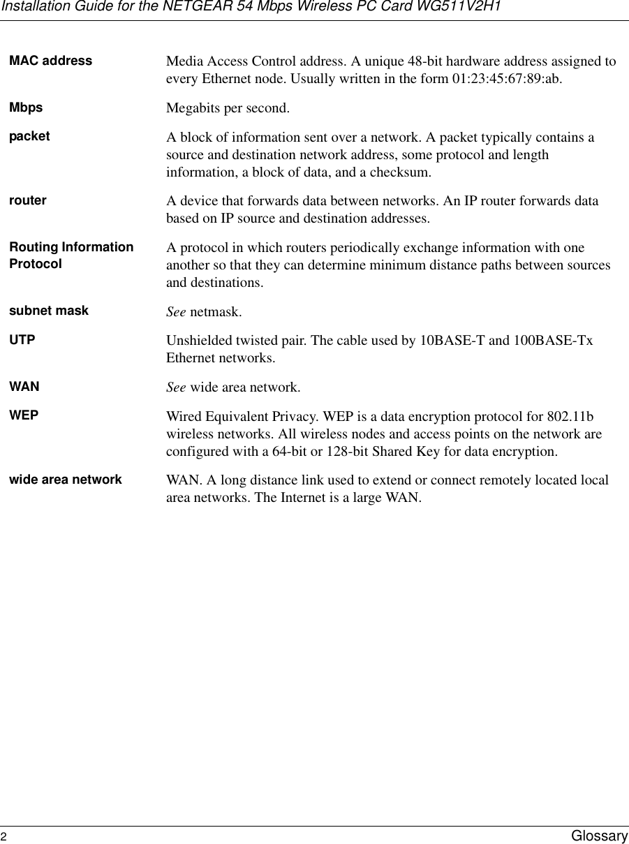 Installation Guide for the NETGEAR 54 Mbps Wireless PC Card WG511V2H12Glossary MAC address Media Access Control address. A unique 48-bit hardware address assigned to every Ethernet node. Usually written in the form 01:23:45:67:89:ab.Mbps Megabits per second.packet A block of information sent over a network. A packet typically contains a source and destination network address, some protocol and length information, a block of data, and a checksum.router A device that forwards data between networks. An IP router forwards data based on IP source and destination addresses.Routing Information Protocol A protocol in which routers periodically exchange information with one another so that they can determine minimum distance paths between sources and destinations.subnet mask See netmask.UTP Unshielded twisted pair. The cable used by 10BASE-T and 100BASE-Tx Ethernet networks.WAN See wide area network.WEP Wired Equivalent Privacy. WEP is a data encryption protocol for 802.11b wireless networks. All wireless nodes and access points on the network are configured with a 64-bit or 128-bit Shared Key for data encryption.wide area network WAN. A long distance link used to extend or connect remotely located local area networks. The Internet is a large WAN.