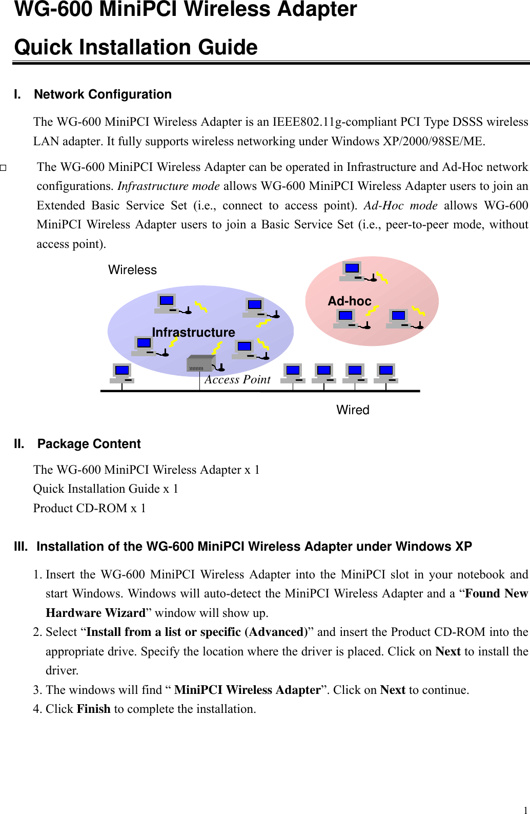 1WG-600 MiniPCI Wireless AdapterQuick Installation Guide   I. Network ConfigurationThe WG-600 MiniPCI Wireless Adapter is an IEEE802.11g-compliant PCI Type DSSS wirelessLAN adapter. It fully supports wireless networking under Windows XP/2000/98SE/ME. The WG-600 MiniPCI Wireless Adapter can be operated in Infrastructure and Ad-Hoc networkconfigurations. Infrastructure mode allows WG-600 MiniPCI Wireless Adapter users to join anExtended Basic Service Set (i.e., connect to access point). Ad-Hoc mode allows WG-600MiniPCI Wireless Adapter users to join a Basic Service Set (i.e., peer-to-peer mode, withoutaccess point).II.  Package ContentThe WG-600 MiniPCI Wireless Adapter x 1Quick Installation Guide x 1Product CD-ROM x 1III.  Installation of the WG-600 MiniPCI Wireless Adapter under Windows XP1. Insert the WG-600 MiniPCI Wireless Adapter into the MiniPCI slot in your notebook andstart Windows. Windows will auto-detect the MiniPCI Wireless Adapter and a “Found NewHardware Wizard” window will show up.2. Select “Install from a list or specific (Advanced)” and insert the Product CD-ROM into theappropriate drive. Specify the location where the driver is placed. Click on Next to install thedriver.3. The windows will find “ MiniPCI Wireless Adapter”. Click on Next to continue.4. Click Finish to complete the installation.InfrastructureAd-hocWiredWirelessAccess Point