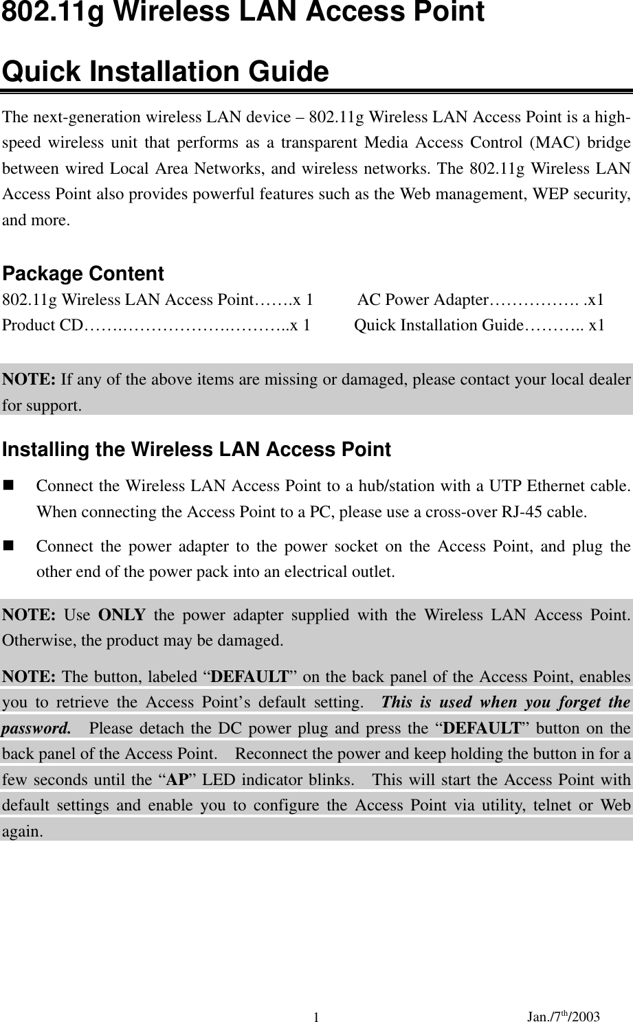 Jan./7th/20031802.11g Wireless LAN Access PointQuick Installation GuideThe next-generation wireless LAN device – 802.11g Wireless LAN Access Point is a high-speed wireless unit that performs as a transparent Media Access Control (MAC) bridgebetween wired Local Area Networks, and wireless networks. The 802.11g Wireless LANAccess Point also provides powerful features such as the Web management, WEP security,and more.Package Content802.11g Wireless LAN Access Point…….x 1          AC Power Adapter……………. .x1Product CD…….……………….………..x 1     Quick Installation Guide……….. x1NOTE: If any of the above items are missing or damaged, please contact your local dealerfor support.Installing the Wireless LAN Access Point Connect the Wireless LAN Access Point to a hub/station with a UTP Ethernet cable.When connecting the Access Point to a PC, please use a cross-over RJ-45 cable. Connect the power adapter to the power socket on the Access Point, and plug theother end of the power pack into an electrical outlet.NOTE: Use ONLY the power adapter supplied with the Wireless LAN Access Point.Otherwise, the product may be damaged.NOTE: The button, labeled “DEFAULT” on the back panel of the Access Point, enablesyou to retrieve the Access Point’s default setting.  This is used when you forget thepassword.  Please detach the DC power plug and press the “DEFAULT” button on theback panel of the Access Point.    Reconnect the power and keep holding the button in for afew seconds until the “AP” LED indicator blinks.    This will start the Access Point withdefault settings and enable you to configure the Access Point via utility, telnet or Webagain.