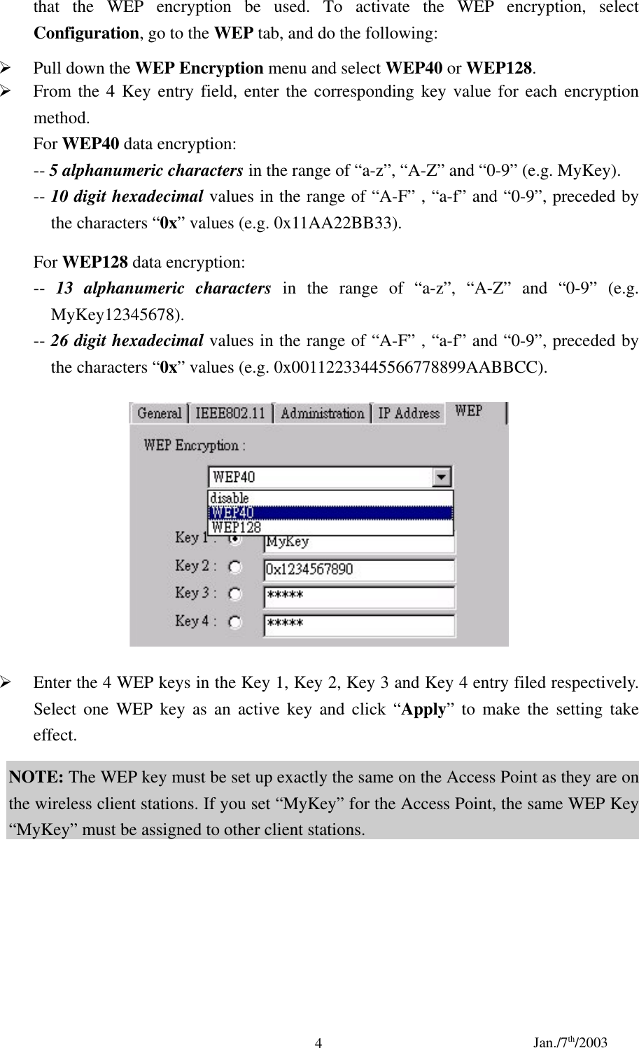 Jan./7th/20034that the WEP encryption be used. To activate the WEP encryption, selectConfiguration, go to the WEP tab, and do the following:¾ Pull down the WEP Encryption menu and select WEP40 or WEP128.¾ From the 4 Key entry field, enter the corresponding key value for each encryptionmethod.For WEP40 data encryption:-- 5 alphanumeric characters in the range of “a-z”, “A-Z” and “0-9” (e.g. MyKey).-- 10 digit hexadecimal values in the range of “A-F” , “a-f” and “0-9”, preceded bythe characters “0x” values (e.g. 0x11AA22BB33).For WEP128 data encryption:--  13 alphanumeric characters in the range of “a-z”, “A-Z” and “0-9” (e.g.MyKey12345678).-- 26 digit hexadecimal values in the range of “A-F” , “a-f” and “0-9”, preceded bythe characters “0x” values (e.g. 0x00112233445566778899AABBCC).¾ Enter the 4 WEP keys in the Key 1, Key 2, Key 3 and Key 4 entry filed respectively.Select one WEP key as an active key and click “Apply” to make the setting takeeffect.NOTE: The WEP key must be set up exactly the same on the Access Point as they are onthe wireless client stations. If you set “MyKey” for the Access Point, the same WEP Key“MyKey” must be assigned to other client stations.