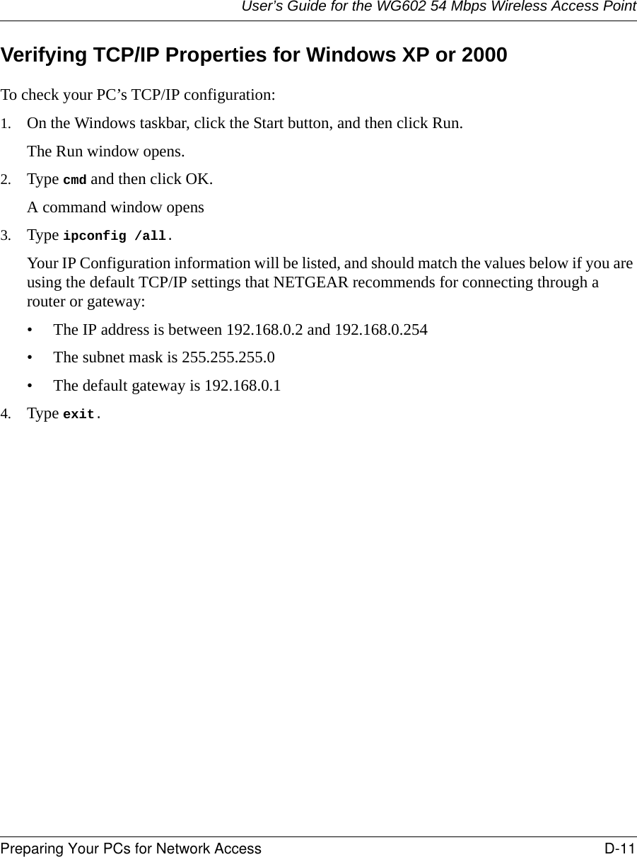 User’s Guide for the WG602 54 Mbps Wireless Access PointPreparing Your PCs for Network Access D-11 Verifying TCP/IP Properties for Windows XP or 2000To check your PC’s TCP/IP configuration:1. On the Windows taskbar, click the Start button, and then click Run.The Run window opens.2. Type cmd and then click OK.A command window opens3. Type ipconfig /all. Your IP Configuration information will be listed, and should match the values below if you are using the default TCP/IP settings that NETGEAR recommends for connecting through a router or gateway:• The IP address is between 192.168.0.2 and 192.168.0.254• The subnet mask is 255.255.255.0• The default gateway is 192.168.0.14. Type exit. 