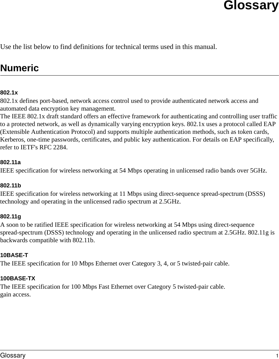  Glossary 1GlossaryUse the list below to find definitions for technical terms used in this manual.Numeric802.1x802.1x defines port-based, network access control used to provide authenticated network access and automated data encryption key management. The IEEE 802.1x draft standard offers an effective framework for authenticating and controlling user traffic to a protected network, as well as dynamically varying encryption keys. 802.1x uses a protocol called EAP (Extensible Authentication Protocol) and supports multiple authentication methods, such as token cards, Kerberos, one-time passwords, certificates, and public key authentication. For details on EAP specifically, refer to IETF&apos;s RFC 2284.802.11aIEEE specification for wireless networking at 54 Mbps operating in unlicensed radio bands over 5GHz.802.11bIEEE specification for wireless networking at 11 Mbps using direct-sequence spread-spectrum (DSSS) technology and operating in the unlicensed radio spectrum at 2.5GHz.802.11gA soon to be ratified IEEE specification for wireless networking at 54 Mbps using direct-sequence spread-spectrum (DSSS) technology and operating in the unlicensed radio spectrum at 2.5GHz. 802.11g is backwards compatible with 802.11b.10BASE-T The IEEE specification for 10 Mbps Ethernet over Category 3, 4, or 5 twisted-pair cable. 100BASE-TX The IEEE specification for 100 Mbps Fast Ethernet over Category 5 twisted-pair cable.gain access. 