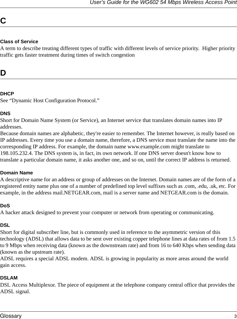 User’s Guide for the WG602 54 Mbps Wireless Access PointGlossary 3 CClass of ServiceA term to describe treating different types of traffic with different levels of service priority.  Higher priority traffic gets faster treatment during times of switch congestionDDHCPSee “Dynamic Host Configuration Protocol.”DNSShort for Domain Name System (or Service), an Internet service that translates domain names into IP addresses. Because domain names are alphabetic, they&apos;re easier to remember. The Internet however, is really based on IP addresses. Every time you use a domain name, therefore, a DNS service must translate the name into the corresponding IP address. For example, the domain name www.example.com might translate to 198.105.232.4. The DNS system is, in fact, its own network. If one DNS server doesn&apos;t know how to translate a particular domain name, it asks another one, and so on, until the correct IP address is returned. Domain NameA descriptive name for an address or group of addresses on the Internet. Domain names are of the form of a registered entity name plus one of a number of predefined top level suffixes such as .com, .edu, .uk, etc. For example, in the address mail.NETGEAR.com, mail is a server name and NETGEAR.com is the domain.DoSA hacker attack designed to prevent your computer or network from operating or communicating.DSLShort for digital subscriber line, but is commonly used in reference to the asymmetric version of this technology (ADSL) that allows data to be sent over existing copper telephone lines at data rates of from 1.5 to 9 Mbps when receiving data (known as the downstream rate) and from 16 to 640 Kbps when sending data (known as the upstream rate). ADSL requires a special ADSL modem. ADSL is growing in popularity as more areas around the world gain access. DSLAMDSL Access Multiplexor. The piece of equipment at the telephone company central office that provides the ADSL signal.