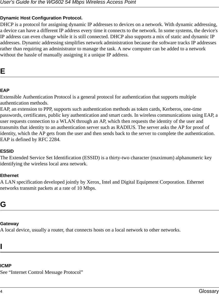 User’s Guide for the WG602 54 Mbps Wireless Access Point4Glossary Dynamic Host Configuration Protocol. DHCP is a protocol for assigning dynamic IP addresses to devices on a network. With dynamic addressing, a device can have a different IP address every time it connects to the network. In some systems, the device&apos;s IP address can even change while it is still connected. DHCP also supports a mix of static and dynamic IP addresses. Dynamic addressing simplifies network administration because the software tracks IP addresses rather than requiring an administrator to manage the task. A new computer can be added to a network without the hassle of manually assigning it a unique IP address. EEAPExtensible Authentication Protocol is a general protocol for authentication that supports multiple authentication methods. EAP, an extension to PPP, supports such authentication methods as token cards, Kerberos, one-time passwords, certificates, public key authentication and smart cards. In wireless communications using EAP, a user requests connection to a WLAN through an AP, which then requests the identity of the user and transmits that identity to an authentication server such as RADIUS. The server asks the AP for proof of identity, which the AP gets from the user and then sends back to the server to complete the authentication. EAP is defined by RFC 2284.ESSIDThe Extended Service Set Identification (ESSID) is a thirty-two character (maximum) alphanumeric key identifying the wireless local area network. Ethernet A LAN specification developed jointly by Xerox, Intel and Digital Equipment Corporation. Ethernet networks transmit packets at a rate of 10 Mbps.GGatewayA local device, usually a router, that connects hosts on a local network to other networks.IICMPSee “Internet Control Message Protocol”