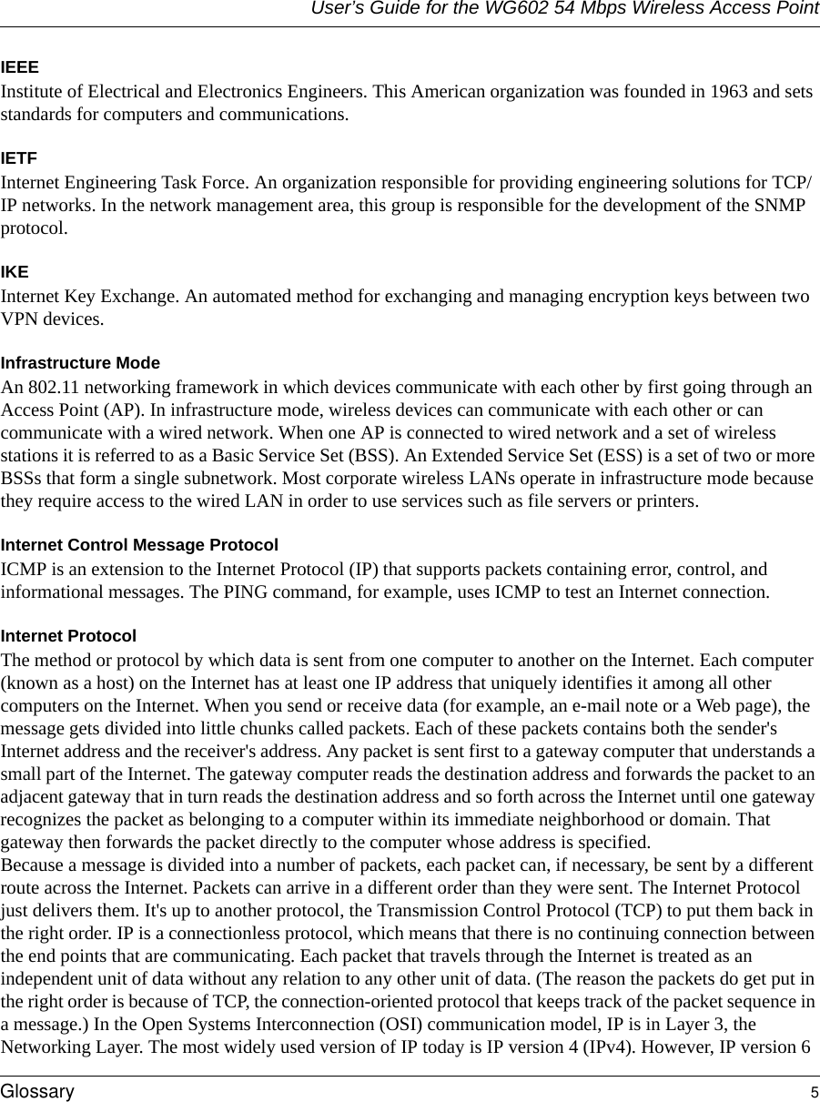 User’s Guide for the WG602 54 Mbps Wireless Access PointGlossary 5 IEEE Institute of Electrical and Electronics Engineers. This American organization was founded in 1963 and sets standards for computers and communications. IETF Internet Engineering Task Force. An organization responsible for providing engineering solutions for TCP/IP networks. In the network management area, this group is responsible for the development of the SNMP protocol.IKEInternet Key Exchange. An automated method for exchanging and managing encryption keys between two VPN devices.Infrastructure ModeAn 802.11 networking framework in which devices communicate with each other by first going through an Access Point (AP). In infrastructure mode, wireless devices can communicate with each other or can communicate with a wired network. When one AP is connected to wired network and a set of wireless stations it is referred to as a Basic Service Set (BSS). An Extended Service Set (ESS) is a set of two or more BSSs that form a single subnetwork. Most corporate wireless LANs operate in infrastructure mode because they require access to the wired LAN in order to use services such as file servers or printers. Internet Control Message ProtocolICMP is an extension to the Internet Protocol (IP) that supports packets containing error, control, and informational messages. The PING command, for example, uses ICMP to test an Internet connection.Internet ProtocolThe method or protocol by which data is sent from one computer to another on the Internet. Each computer (known as a host) on the Internet has at least one IP address that uniquely identifies it among all other computers on the Internet. When you send or receive data (for example, an e-mail note or a Web page), the message gets divided into little chunks called packets. Each of these packets contains both the sender&apos;s Internet address and the receiver&apos;s address. Any packet is sent first to a gateway computer that understands a small part of the Internet. The gateway computer reads the destination address and forwards the packet to an adjacent gateway that in turn reads the destination address and so forth across the Internet until one gateway recognizes the packet as belonging to a computer within its immediate neighborhood or domain. That gateway then forwards the packet directly to the computer whose address is specified. Because a message is divided into a number of packets, each packet can, if necessary, be sent by a different route across the Internet. Packets can arrive in a different order than they were sent. The Internet Protocol just delivers them. It&apos;s up to another protocol, the Transmission Control Protocol (TCP) to put them back in the right order. IP is a connectionless protocol, which means that there is no continuing connection between the end points that are communicating. Each packet that travels through the Internet is treated as an independent unit of data without any relation to any other unit of data. (The reason the packets do get put in the right order is because of TCP, the connection-oriented protocol that keeps track of the packet sequence in a message.) In the Open Systems Interconnection (OSI) communication model, IP is in Layer 3, the Networking Layer. The most widely used version of IP today is IP version 4 (IPv4). However, IP version 6 