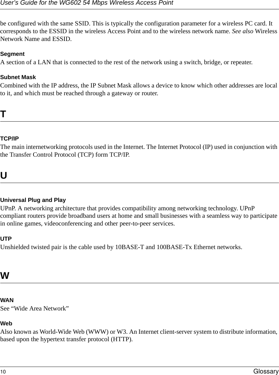 User’s Guide for the WG602 54 Mbps Wireless Access Point10 Glossary be configured with the same SSID. This is typically the configuration parameter for a wireless PC card. It corresponds to the ESSID in the wireless Access Point and to the wireless network name. See also Wireless Network Name and ESSID.Segment A section of a LAN that is connected to the rest of the network using a switch, bridge, or repeater.Subnet MaskCombined with the IP address, the IP Subnet Mask allows a device to know which other addresses are local to it, and which must be reached through a gateway or router. TTCP/IPThe main internetworking protocols used in the Internet. The Internet Protocol (IP) used in conjunction with the Transfer Control Protocol (TCP) form TCP/IP.UUniversal Plug and PlayUPnP. A networking architecture that provides compatibility among networking technology. UPnP compliant routers provide broadband users at home and small businesses with a seamless way to participate in online games, videoconferencing and other peer-to-peer services.UTPUnshielded twisted pair is the cable used by 10BASE-T and 100BASE-Tx Ethernet networks.WWANSee “Wide Area Network”WebAlso known as World-Wide Web (WWW) or W3. An Internet client-server system to distribute information, based upon the hypertext transfer protocol (HTTP).
