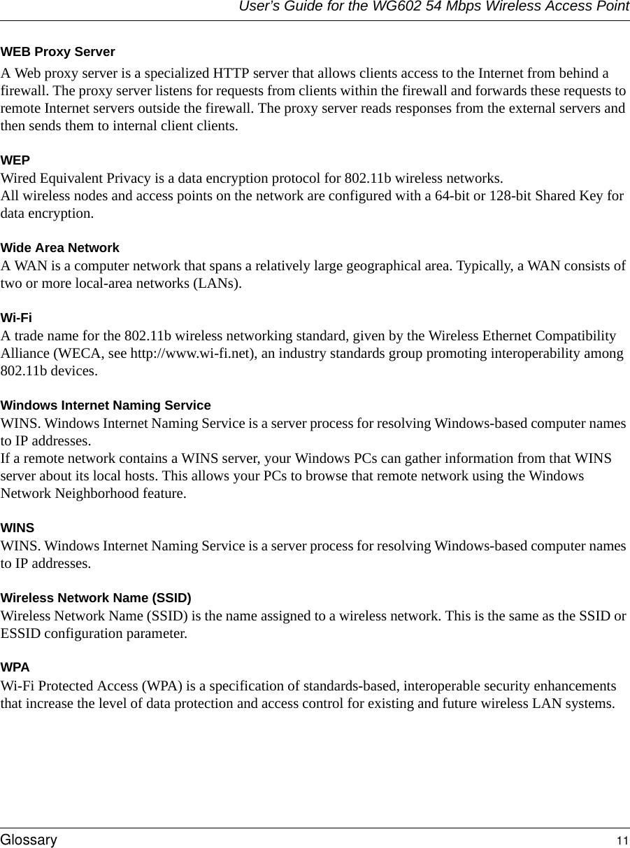 User’s Guide for the WG602 54 Mbps Wireless Access PointGlossary 11 WEB Proxy ServerA Web proxy server is a specialized HTTP server that allows clients access to the Internet from behind a firewall. The proxy server listens for requests from clients within the firewall and forwards these requests to remote Internet servers outside the firewall. The proxy server reads responses from the external servers and then sends them to internal client clients. WEPWired Equivalent Privacy is a data encryption protocol for 802.11b wireless networks. All wireless nodes and access points on the network are configured with a 64-bit or 128-bit Shared Key for data encryption.Wide Area NetworkA WAN is a computer network that spans a relatively large geographical area. Typically, a WAN consists of two or more local-area networks (LANs).Wi-FiA trade name for the 802.11b wireless networking standard, given by the Wireless Ethernet Compatibility Alliance (WECA, see http://www.wi-fi.net), an industry standards group promoting interoperability among 802.11b devices.Windows Internet Naming ServiceWINS. Windows Internet Naming Service is a server process for resolving Windows-based computer names to IP addresses. If a remote network contains a WINS server, your Windows PCs can gather information from that WINS server about its local hosts. This allows your PCs to browse that remote network using the Windows Network Neighborhood feature.WINSWINS. Windows Internet Naming Service is a server process for resolving Windows-based computer names to IP addresses.Wireless Network Name (SSID)Wireless Network Name (SSID) is the name assigned to a wireless network. This is the same as the SSID or ESSID configuration parameter. WPAWi-Fi Protected Access (WPA) is a specification of standards-based, interoperable security enhancements that increase the level of data protection and access control for existing and future wireless LAN systems.