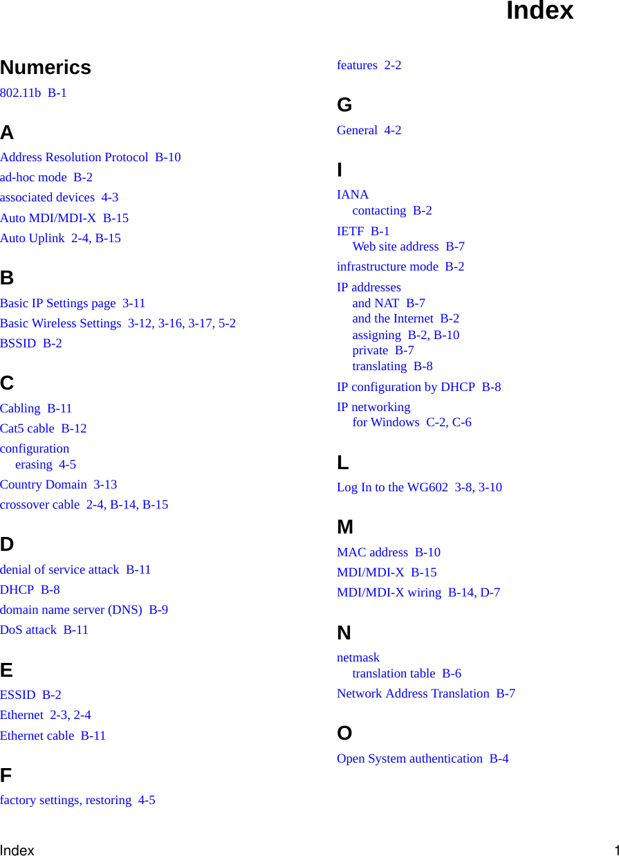 Index 1Numerics802.11b  B-1AAddress Resolution Protocol  B-10ad-hoc mode  B-2associated devices  4-3Auto MDI/MDI-X  B-15Auto Uplink  2-4, B-15BBasic IP Settings page  3-11Basic Wireless Settings  3-12, 3-16, 3-17, 5-2BSSID  B-2CCabling  B-11Cat5 cable  B-12configurationerasing  4-5Country Domain  3-13crossover cable  2-4, B-14, B-15Ddenial of service attack  B-11DHCP  B-8domain name server (DNS)  B-9DoS attack  B-11EESSID  B-2Ethernet  2-3, 2-4Ethernet cable  B-11Ffactory settings, restoring  4-5features  2-2GGeneral  4-2IIANAcontacting  B-2IETF  B-1Web site address  B-7infrastructure mode  B-2IP addressesand NAT  B-7and the Internet  B-2assigning  B-2, B-10private  B-7translating  B-8IP configuration by DHCP  B-8IP networkingfor Windows  C-2, C-6LLog In to the WG602  3-8, 3-10MMAC address  B-10MDI/MDI-X  B-15MDI/MDI-X wiring  B-14, D-7Nnetmasktranslation table  B-6Network Address Translation  B-7OOpen System authentication  B-4Index