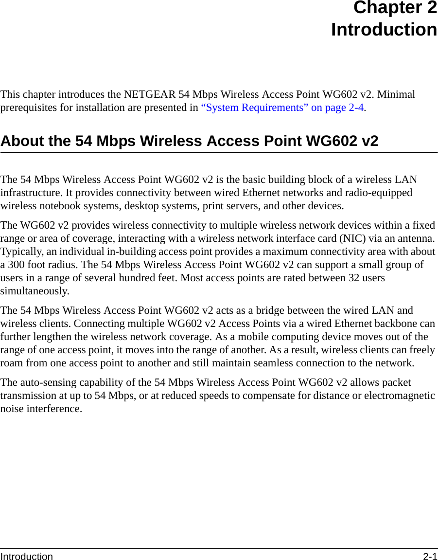 Introduction 2-1 Chapter 2IntroductionThis chapter introduces the NETGEAR 54 Mbps Wireless Access Point WG602 v2. Minimal prerequisites for installation are presented in “System Requirements” on page 2-4.About the 54 Mbps Wireless Access Point WG602 v2The 54 Mbps Wireless Access Point WG602 v2 is the basic building block of a wireless LAN infrastructure. It provides connectivity between wired Ethernet networks and radio-equipped wireless notebook systems, desktop systems, print servers, and other devices.The WG602 v2 provides wireless connectivity to multiple wireless network devices within a fixed range or area of coverage, interacting with a wireless network interface card (NIC) via an antenna. Typically, an individual in-building access point provides a maximum connectivity area with about a 300 foot radius. The 54 Mbps Wireless Access Point WG602 v2 can support a small group of users in a range of several hundred feet. Most access points are rated between 32 users simultaneously.The 54 Mbps Wireless Access Point WG602 v2 acts as a bridge between the wired LAN and wireless clients. Connecting multiple WG602 v2 Access Points via a wired Ethernet backbone can further lengthen the wireless network coverage. As a mobile computing device moves out of the range of one access point, it moves into the range of another. As a result, wireless clients can freely roam from one access point to another and still maintain seamless connection to the network.The auto-sensing capability of the 54 Mbps Wireless Access Point WG602 v2 allows packet transmission at up to 54 Mbps, or at reduced speeds to compensate for distance or electromagnetic noise interference. 