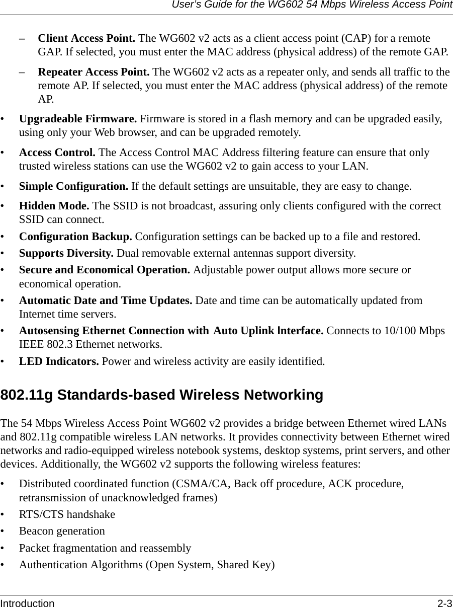 User’s Guide for the WG602 54 Mbps Wireless Access PointIntroduction 2-3 – Client Access Point. The WG602 v2 acts as a client access point (CAP) for a remote GAP. If selected, you must enter the MAC address (physical address) of the remote GAP.–Repeater Access Point. The WG602 v2 acts as a repeater only, and sends all traffic to the remote AP. If selected, you must enter the MAC address (physical address) of the remote AP.•Upgradeable Firmware. Firmware is stored in a flash memory and can be upgraded easily, using only your Web browser, and can be upgraded remotely.•Access Control. The Access Control MAC Address filtering feature can ensure that only trusted wireless stations can use the WG602 v2 to gain access to your LAN.•Simple Configuration. If the default settings are unsuitable, they are easy to change.•Hidden Mode. The SSID is not broadcast, assuring only clients configured with the correct SSID can connect.•Configuration Backup. Configuration settings can be backed up to a file and restored.•Supports Diversity. Dual removable external antennas support diversity.•Secure and Economical Operation. Adjustable power output allows more secure or economical operation.•Automatic Date and Time Updates. Date and time can be automatically updated from Internet time servers.•Autosensing Ethernet Connection with Auto Uplink Interface. Connects to 10/100 Mbps IEEE 802.3 Ethernet networks.•LED Indicators. Power and wireless activity are easily identified.802.11g Standards-based Wireless NetworkingThe 54 Mbps Wireless Access Point WG602 v2 provides a bridge between Ethernet wired LANs and 802.11g compatible wireless LAN networks. It provides connectivity between Ethernet wired networks and radio-equipped wireless notebook systems, desktop systems, print servers, and other devices. Additionally, the WG602 v2 supports the following wireless features:• Distributed coordinated function (CSMA/CA, Back off procedure, ACK procedure, retransmission of unacknowledged frames)• RTS/CTS handshake• Beacon generation• Packet fragmentation and reassembly• Authentication Algorithms (Open System, Shared Key)