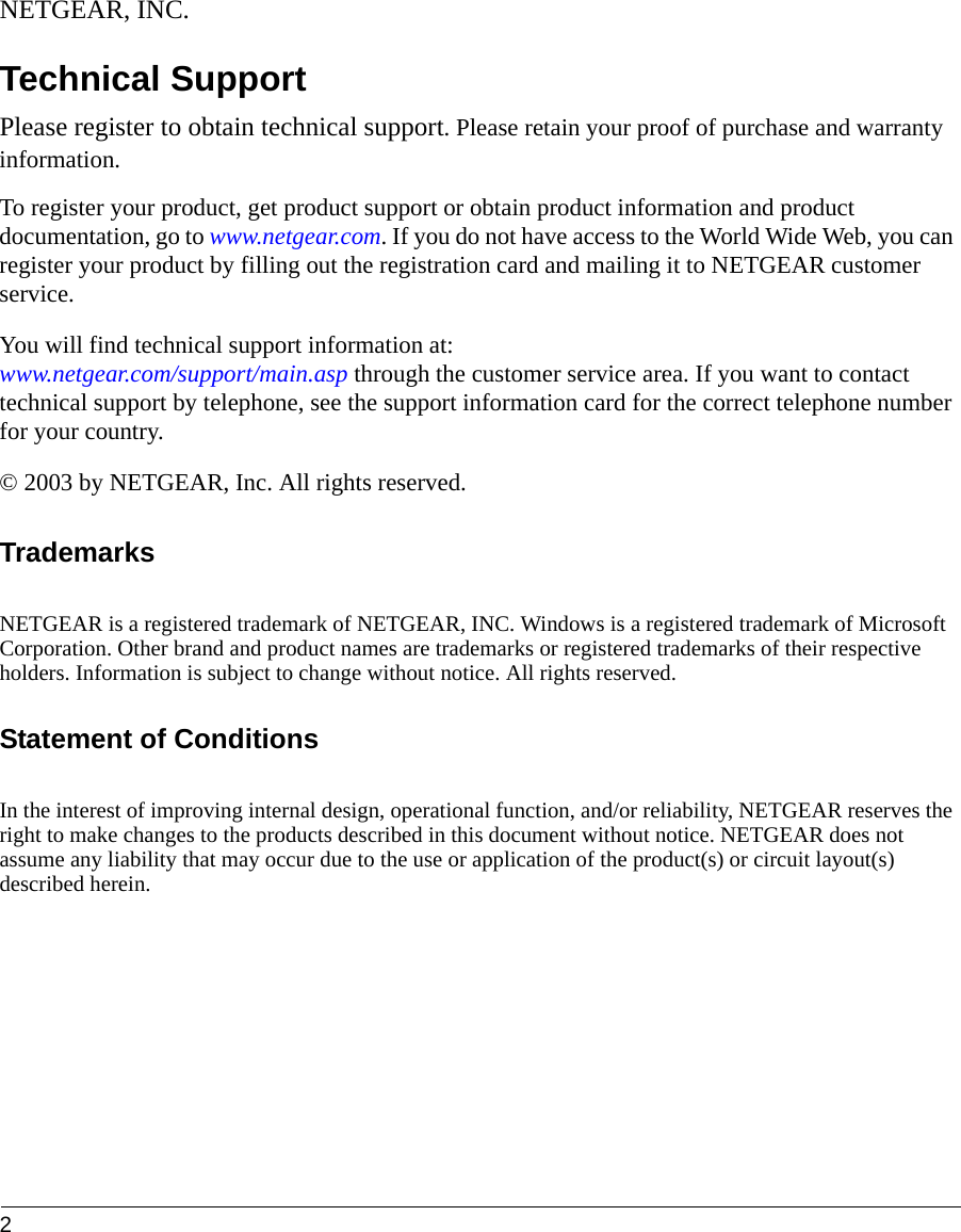 2 NETGEAR, INC.Technical SupportPlease register to obtain technical support. Please retain your proof of purchase and warranty information.To register your product, get product support or obtain product information and product documentation, go to www.netgear.com. If you do not have access to the World Wide Web, you can register your product by filling out the registration card and mailing it to NETGEAR customer service.You will find technical support information at:  www.netgear.com/support/main.asp through the customer service area. If you want to contact technical support by telephone, see the support information card for the correct telephone number for your country.© 2003 by NETGEAR, Inc. All rights reserved. TrademarksNETGEAR is a registered trademark of NETGEAR, INC. Windows is a registered trademark of Microsoft Corporation. Other brand and product names are trademarks or registered trademarks of their respective holders. Information is subject to change without notice. All rights reserved.Statement of ConditionsIn the interest of improving internal design, operational function, and/or reliability, NETGEAR reserves the right to make changes to the products described in this document without notice. NETGEAR does not assume any liability that may occur due to the use or application of the product(s) or circuit layout(s) described herein.