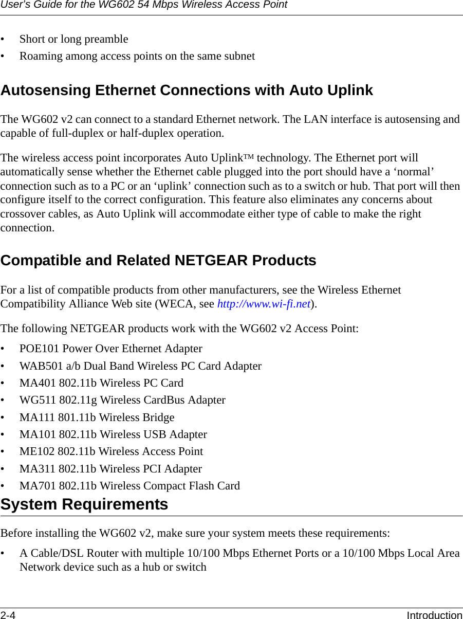 User’s Guide for the WG602 54 Mbps Wireless Access Point2-4 Introduction • Short or long preamble• Roaming among access points on the same subnetAutosensing Ethernet Connections with Auto UplinkThe WG602 v2 can connect to a standard Ethernet network. The LAN interface is autosensing and capable of full-duplex or half-duplex operation. The wireless access point incorporates Auto UplinkTM technology. The Ethernet port will automatically sense whether the Ethernet cable plugged into the port should have a ‘normal’ connection such as to a PC or an ‘uplink’ connection such as to a switch or hub. That port will then configure itself to the correct configuration. This feature also eliminates any concerns about crossover cables, as Auto Uplink will accommodate either type of cable to make the right connection.Compatible and Related NETGEAR ProductsFor a list of compatible products from other manufacturers, see the Wireless Ethernet Compatibility Alliance Web site (WECA, see http://www.wi-fi.net). The following NETGEAR products work with the WG602 v2 Access Point:• POE101 Power Over Ethernet Adapter• WAB501 a/b Dual Band Wireless PC Card Adapter• MA401 802.11b Wireless PC Card• WG511 802.11g Wireless CardBus Adapter• MA111 801.11b Wireless Bridge• MA101 802.11b Wireless USB Adapter• ME102 802.11b Wireless Access Point• MA311 802.11b Wireless PCI Adapter• MA701 802.11b Wireless Compact Flash CardSystem RequirementsBefore installing the WG602 v2, make sure your system meets these requirements:• A Cable/DSL Router with multiple 10/100 Mbps Ethernet Ports or a 10/100 Mbps Local Area Network device such as a hub or switch