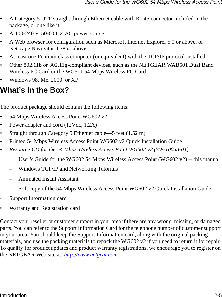 User’s Guide for the WG602 54 Mbps Wireless Access PointIntroduction 2-5 • A Category 5 UTP straight through Ethernet cable with RJ-45 connector included in the package, or one like it• A 100-240 V, 50-60 HZ AC power source• A Web browser for configuration such as Microsoft Internet Explorer 5.0 or above, or Netscape Navigator 4.78 or above• At least one Pentium class computer (or equivalent) with the TCP/IP protocol installed• Other 802.11b or 802.11g-compliant devices, such as the NETGEAR WAB501 Dual Band Wireless PC Card or the WG511 54 Mbps Wireless PC Card• Windows 98, Me, 2000, or XPWhat’s In the Box?The product package should contain the following items:• 54 Mbps Wireless Access Point WG602 v2• Power adapter and cord (12Vdc, 1.2A)• Straight through Category 5 Ethernet cable—5 feet (1.52 m)• Printed 54 Mbps Wireless Access Point WG602 v2 Quick Installation Guide •Resource CD for the 54 Mbps Wireless Access Point WG602 v2 (SW-10033-01)– User’s Guide for the WG602 54 Mbps Wireless Access Point (WG602 v2) -- this manual– Windows TCP/IP and Networking Tutorials– Animated Install Assistant– Soft copy of the 54 Mbps Wireless Access Point WG602 v2 Quick Installation Guide • Support Information card• Warranty and Registration cardContact your reseller or customer support in your area if there are any wrong, missing, or damaged parts. You can refer to the Support Information Card for the telephone number of customer support in your area. You should keep the Support Information card, along with the original packing materials, and use the packing materials to repack the WG602 v2 if you need to return it for repair. To qualify for product updates and product warranty registrations, we encourage you to register on the NETGEAR Web site at: http://www.netgear.com.