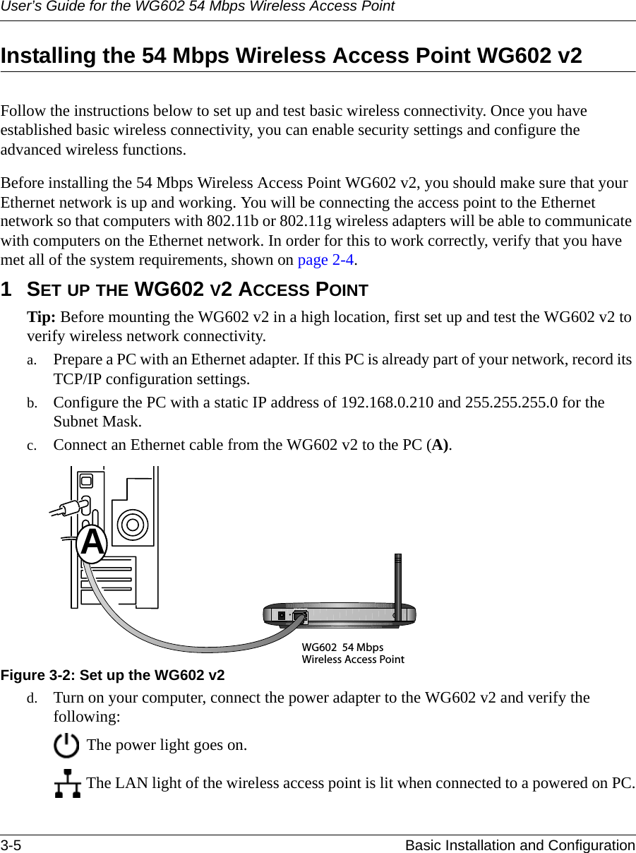 User’s Guide for the WG602 54 Mbps Wireless Access Point3-5 Basic Installation and Configuration Installing the 54 Mbps Wireless Access Point WG602 v2Follow the instructions below to set up and test basic wireless connectivity. Once you have established basic wireless connectivity, you can enable security settings and configure the advanced wireless functions.Before installing the 54 Mbps Wireless Access Point WG602 v2, you should make sure that your Ethernet network is up and working. You will be connecting the access point to the Ethernet network so that computers with 802.11b or 802.11g wireless adapters will be able to communicate with computers on the Ethernet network. In order for this to work correctly, verify that you have met all of the system requirements, shown on page 2-4.1SET UP THE WG602 V2 ACCESS POINTTip: Before mounting the WG602 v2 in a high location, first set up and test the WG602 v2 to verify wireless network connectivity.a. Prepare a PC with an Ethernet adapter. If this PC is already part of your network, record its TCP/IP configuration settings. b. Configure the PC with a static IP address of 192.168.0.210 and 255.255.255.0 for the Subnet Mask. c. Connect an Ethernet cable from the WG602 v2 to the PC (A). Figure 3-2: Set up the WG602 v2d. Turn on your computer, connect the power adapter to the WG602 v2 and verify the following: The power light goes on.  The LAN light of the wireless access point is lit when connected to a powered on PC.WG602 54 MbpsWireless Access PointETHERN ETA