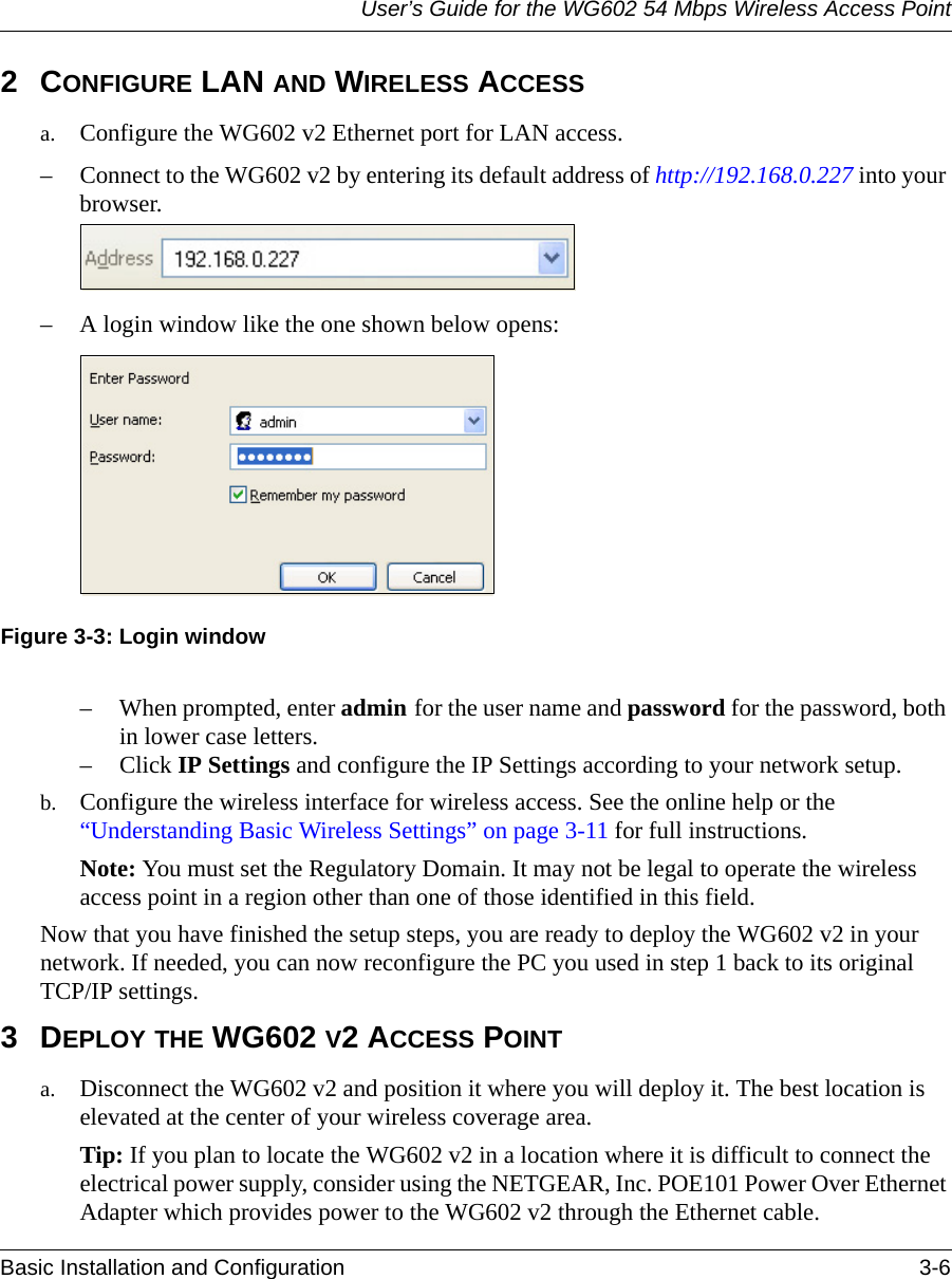 User’s Guide for the WG602 54 Mbps Wireless Access PointBasic Installation and Configuration 3-6 2CONFIGURE LAN AND WIRELESS ACCESS a. Configure the WG602 v2 Ethernet port for LAN access. – Connect to the WG602 v2 by entering its default address of http://192.168.0.227 into your browser. – A login window like the one shown below opens:Figure 3-3: Login window– When prompted, enter admin for the user name and password for the password, both in lower case letters.– Click IP Settings and configure the IP Settings according to your network setup.b. Configure the wireless interface for wireless access. See the online help or the “Understanding Basic Wireless Settings” on page 3-11 for full instructions. Note: You must set the Regulatory Domain. It may not be legal to operate the wireless access point in a region other than one of those identified in this field.Now that you have finished the setup steps, you are ready to deploy the WG602 v2 in your network. If needed, you can now reconfigure the PC you used in step 1 back to its original  TCP/IP settings.3DEPLOY THE WG602 V2 ACCESS POINTa. Disconnect the WG602 v2 and position it where you will deploy it. The best location is elevated at the center of your wireless coverage area.Tip: If you plan to locate the WG602 v2 in a location where it is difficult to connect the electrical power supply, consider using the NETGEAR, Inc. POE101 Power Over Ethernet Adapter which provides power to the WG602 v2 through the Ethernet cable.