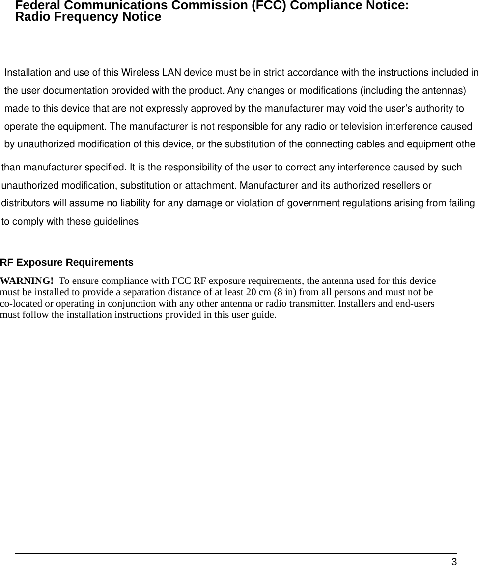  3Federal Communications Commission (FCC) Compliance Notice:  Radio Frequency Noticethan manufacturer specified. It is the responsibility of the user to correct any interference caused by such unauthorized modification, substitution or attachment. Manufacturer and its authorized resellers or distributors will assume no liability for any damage or violation of government regulations arising from failing to comply with these guidelines  Installation and use of this Wireless LAN device must be in strict accordance with the instructions included inthe user documentation provided with the product. Any changes or modifications (including the antennas) made to this device that are not expressly approved by the manufacturer may void the user’s authority to operate the equipment. The manufacturer is not responsible for any radio or television interference caused by unauthorized modification of this device, or the substitution of the connecting cables and equipment othe        RF Exposure Requirements WARNING!  To ensure compliance with FCC RF exposure requirements, the antenna used for this device must be installed to provide a separation distance of at least 20 cm (8 in) from all persons and must not be co-located or operating in conjunction with any other antenna or radio transmitter. Installers and end-users must follow the installation instructions provided in this user guide.