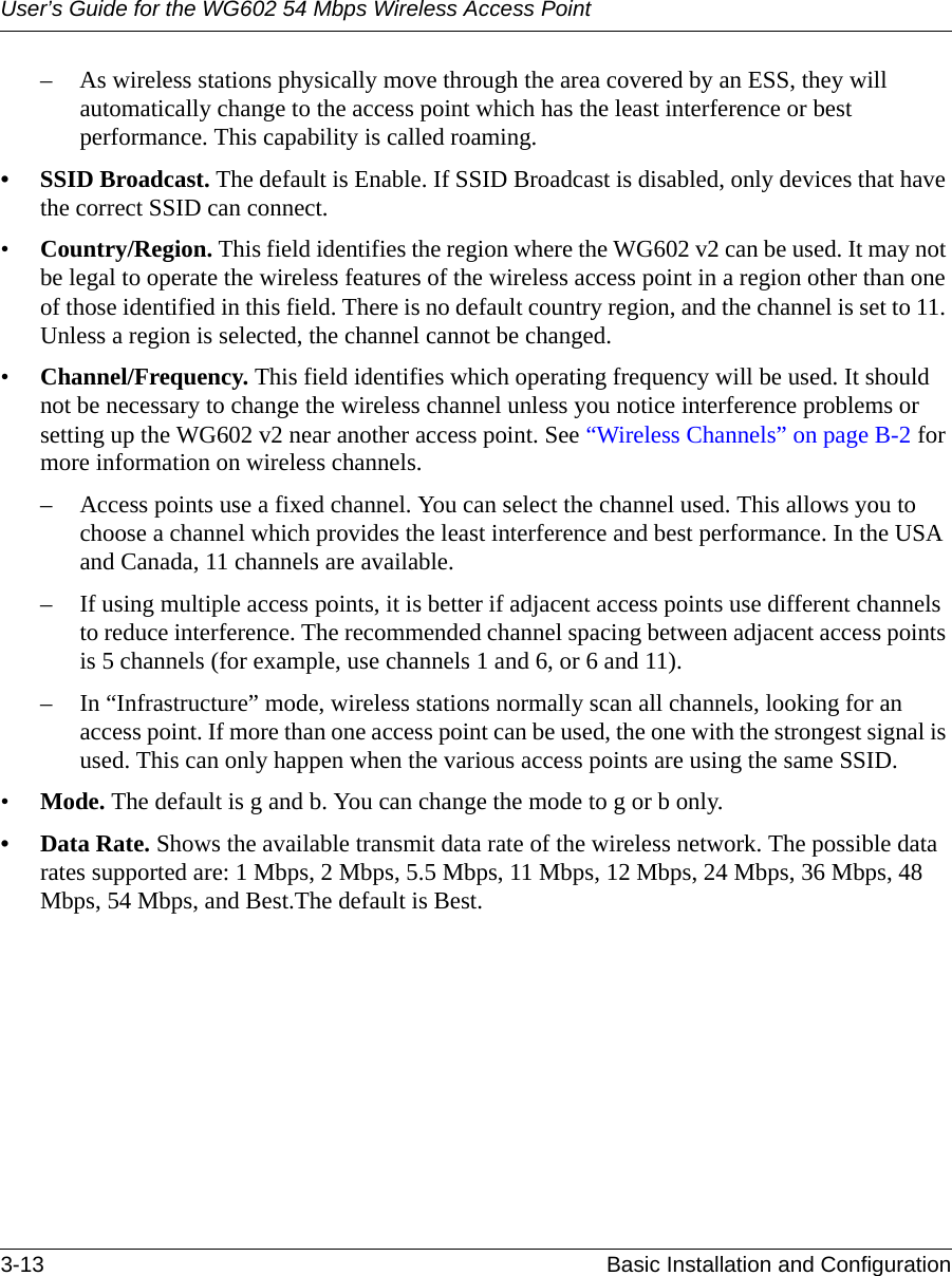 User’s Guide for the WG602 54 Mbps Wireless Access Point3-13 Basic Installation and Configuration – As wireless stations physically move through the area covered by an ESS, they will automatically change to the access point which has the least interference or best performance. This capability is called roaming. • SSID Broadcast. The default is Enable. If SSID Broadcast is disabled, only devices that have the correct SSID can connect. •Country/Region. This field identifies the region where the WG602 v2 can be used. It may not be legal to operate the wireless features of the wireless access point in a region other than one of those identified in this field. There is no default country region, and the channel is set to 11. Unless a region is selected, the channel cannot be changed.•Channel/Frequency. This field identifies which operating frequency will be used. It should not be necessary to change the wireless channel unless you notice interference problems or setting up the WG602 v2 near another access point. See “Wireless Channels” on page B-2 for more information on wireless channels.– Access points use a fixed channel. You can select the channel used. This allows you to choose a channel which provides the least interference and best performance. In the USA and Canada, 11 channels are available. – If using multiple access points, it is better if adjacent access points use different channels to reduce interference. The recommended channel spacing between adjacent access points is 5 channels (for example, use channels 1 and 6, or 6 and 11).– In “Infrastructure” mode, wireless stations normally scan all channels, looking for an access point. If more than one access point can be used, the one with the strongest signal is used. This can only happen when the various access points are using the same SSID. •Mode. The default is g and b. You can change the mode to g or b only.•Data Rate. Shows the available transmit data rate of the wireless network. The possible data rates supported are: 1 Mbps, 2 Mbps, 5.5 Mbps, 11 Mbps, 12 Mbps, 24 Mbps, 36 Mbps, 48 Mbps, 54 Mbps, and Best.The default is Best.