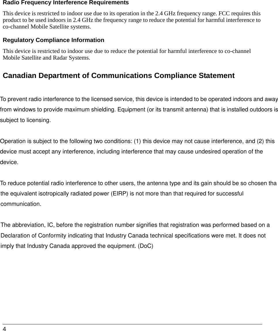  4Radio Frequency Interference Requirements This device is restricted to indoor use due to its operation in the 2.4 GHz frequency range. FCC requires this product to be used indoors in 2.4 GHz the frequency range to reduce the potential for harmful interference to co-channel Mobile Satellite systems.Regulatory Compliance InformationThis device is restricted to indoor use due to reduce the potential for harmful interference to co-channel Mobile Satellite and Radar Systems. Canadian Department of Communications Compliance StatementTo prevent radio interference to the licensed service, this device is intended to be operated indoors and awayfrom windows to provide maximum shielding. Equipment (or its transmit antenna) that is installed outdoors issubject to licensing.  Operation is subject to the following two conditions: (1) this device may not cause interference, and (2) this device must accept any interference, including interference that may cause undesired operation of the device.  To reduce potential radio interference to other users, the antenna type and its gain should be so chosen thathe equivalent isotropically radiated power (EIRP) is not more than that required for successful communication.  The abbreviation, IC, before the registration number signifies that registration was performed based on a Declaration of Conformity indicating that Industry Canada technical specifications were met. It does not imply that Industry Canada approved the equipment. (DoC) 