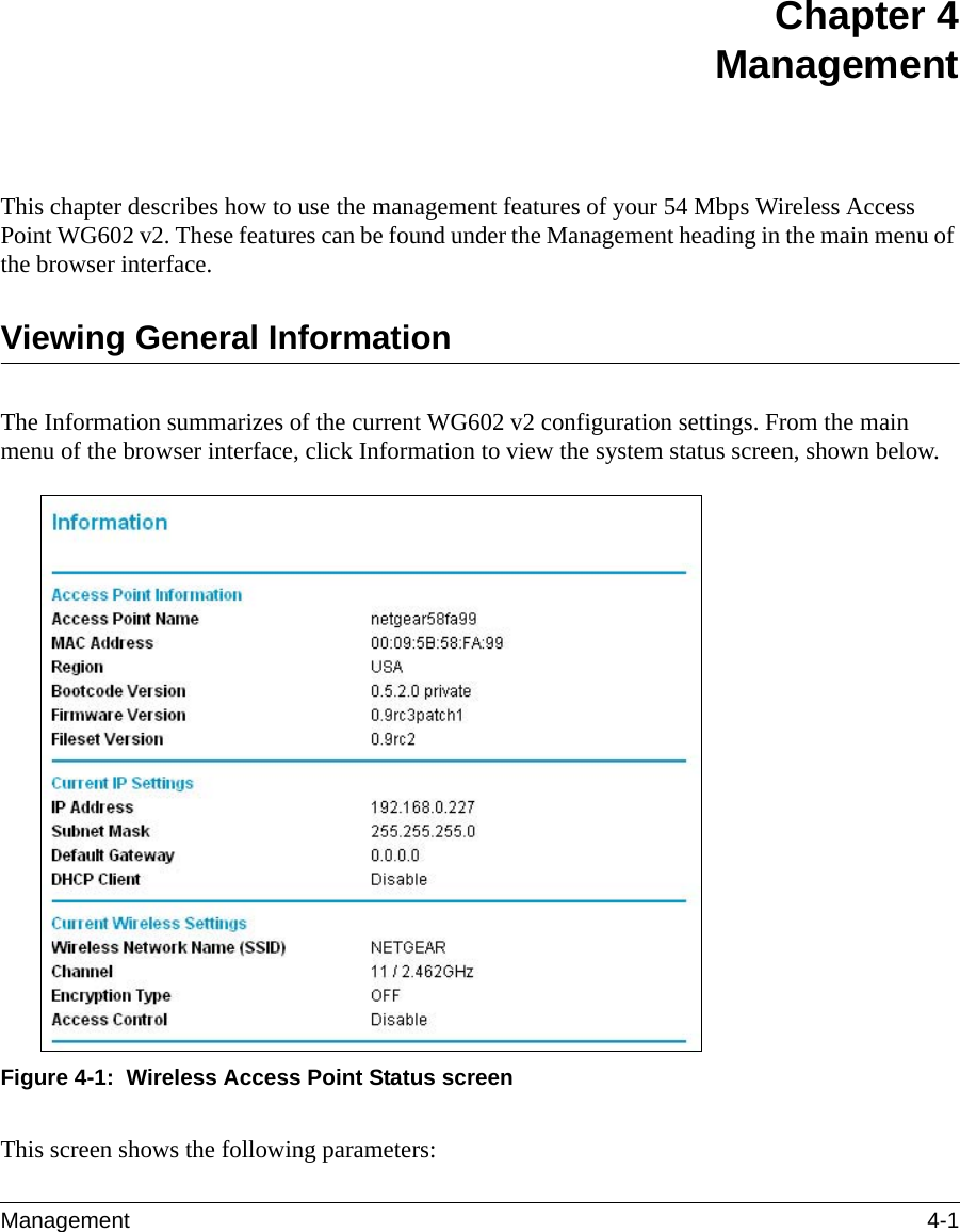 Management 4-1 Chapter 4 ManagementThis chapter describes how to use the management features of your 54 Mbps Wireless Access Point WG602 v2. These features can be found under the Management heading in the main menu of the browser interface.Viewing General InformationThe Information summarizes of the current WG602 v2 configuration settings. From the main menu of the browser interface, click Information to view the system status screen, shown below.Figure 4-1:  Wireless Access Point Status screenThis screen shows the following parameters: