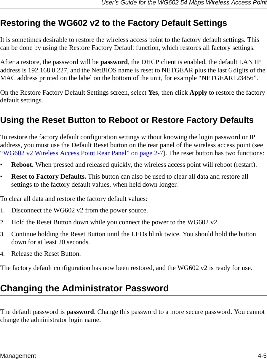 User’s Guide for the WG602 54 Mbps Wireless Access PointManagement 4-5 Restoring the WG602 v2 to the Factory Default SettingsIt is sometimes desirable to restore the wireless access point to the factory default settings. This can be done by using the Restore Factory Default function, which restores all factory settings.After a restore, the password will be password, the DHCP client is enabled, the default LAN IP address is 192.168.0.227, and the NetBIOS name is reset to NETGEAR plus the last 6 digits of the MAC address printed on the label on the bottom of the unit, for example “NETGEAR123456”.On the Restore Factory Default Settings screen, select Yes, then click Apply to restore the factory default settings.Using the Reset Button to Reboot or Restore Factory DefaultsTo restore the factory default configuration settings without knowing the login password or IP address, you must use the Default Reset button on the rear panel of the wireless access point (see “WG602 v2 Wireless Access Point Rear Panel” on page 2-7). The reset button has two functions:•Reboot. When pressed and released quickly, the wireless access point will reboot (restart).•Reset to Factory Defaults. This button can also be used to clear all data and restore all settings to the factory default values, when held down longer.To clear all data and restore the factory default values:1. Disconnect the WG602 v2 from the power source.2. Hold the Reset Button down while you connect the power to the WG602 v2.3. Continue holding the Reset Button until the LEDs blink twice. You should hold the button down for at least 20 seconds.4. Release the Reset Button. The factory default configuration has now been restored, and the WG602 v2 is ready for use.Changing the Administrator PasswordThe default password is password. Change this password to a more secure password. You cannot change the administrator login name.