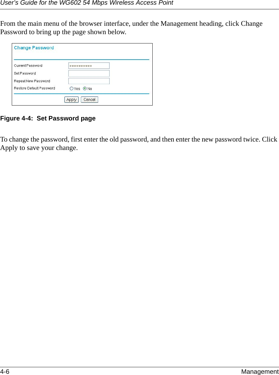 User’s Guide for the WG602 54 Mbps Wireless Access Point4-6 Management From the main menu of the browser interface, under the Management heading, click Change Password to bring up the page shown below.Figure 4-4:  Set Password pageTo change the password, first enter the old password, and then enter the new password twice. Click Apply to save your change.