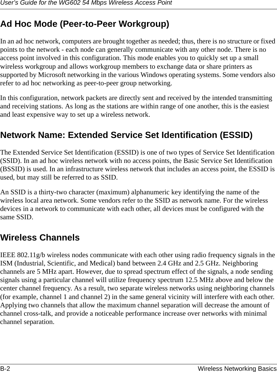 User’s Guide for the WG602 54 Mbps Wireless Access PointB-2 Wireless Networking Basics Ad Hoc Mode (Peer-to-Peer Workgroup)In an ad hoc network, computers are brought together as needed; thus, there is no structure or fixed points to the network - each node can generally communicate with any other node. There is no access point involved in this configuration. This mode enables you to quickly set up a small wireless workgroup and allows workgroup members to exchange data or share printers as supported by Microsoft networking in the various Windows operating systems. Some vendors also refer to ad hoc networking as peer-to-peer group networking.In this configuration, network packets are directly sent and received by the intended transmitting and receiving stations. As long as the stations are within range of one another, this is the easiest and least expensive way to set up a wireless network. Network Name: Extended Service Set Identification (ESSID)The Extended Service Set Identification (ESSID) is one of two types of Service Set Identification (SSID). In an ad hoc wireless network with no access points, the Basic Service Set Identification (BSSID) is used. In an infrastructure wireless network that includes an access point, the ESSID is used, but may still be referred to as SSID.An SSID is a thirty-two character (maximum) alphanumeric key identifying the name of the wireless local area network. Some vendors refer to the SSID as network name. For the wireless devices in a network to communicate with each other, all devices must be configured with the same SSID.Wireless ChannelsIEEE 802.11g/b wireless nodes communicate with each other using radio frequency signals in the ISM (Industrial, Scientific, and Medical) band between 2.4 GHz and 2.5 GHz. Neighboring channels are 5 MHz apart. However, due to spread spectrum effect of the signals, a node sending signals using a particular channel will utilize frequency spectrum 12.5 MHz above and below the center channel frequency. As a result, two separate wireless networks using neighboring channels (for example, channel 1 and channel 2) in the same general vicinity will interfere with each other. Applying two channels that allow the maximum channel separation will decrease the amount of channel cross-talk, and provide a noticeable performance increase over networks with minimal channel separation.