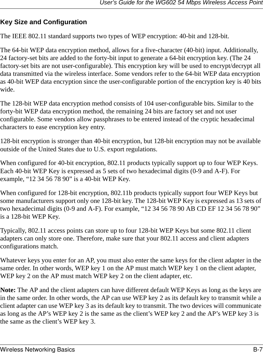 User’s Guide for the WG602 54 Mbps Wireless Access PointWireless Networking Basics B-7 Key Size and ConfigurationThe IEEE 802.11 standard supports two types of WEP encryption: 40-bit and 128-bit.The 64-bit WEP data encryption method, allows for a five-character (40-bit) input. Additionally, 24 factory-set bits are added to the forty-bit input to generate a 64-bit encryption key. (The 24 factory-set bits are not user-configurable). This encryption key will be used to encrypt/decrypt all data transmitted via the wireless interface. Some vendors refer to the 64-bit WEP data encryption as 40-bit WEP data encryption since the user-configurable portion of the encryption key is 40 bits wide.The 128-bit WEP data encryption method consists of 104 user-configurable bits. Similar to the forty-bit WEP data encryption method, the remaining 24 bits are factory set and not user configurable. Some vendors allow passphrases to be entered instead of the cryptic hexadecimal characters to ease encryption key entry.128-bit encryption is stronger than 40-bit encryption, but 128-bit encryption may not be available outside of the United States due to U.S. export regulations.When configured for 40-bit encryption, 802.11 products typically support up to four WEP Keys. Each 40-bit WEP Key is expressed as 5 sets of two hexadecimal digits (0-9 and A-F). For example, “12 34 56 78 90” is a 40-bit WEP Key.When configured for 128-bit encryption, 802.11b products typically support four WEP Keys but some manufacturers support only one 128-bit key. The 128-bit WEP Key is expressed as 13 sets of two hexadecimal digits (0-9 and A-F). For example, “12 34 56 78 90 AB CD EF 12 34 56 78 90” is a 128-bit WEP Key.Typically, 802.11 access points can store up to four 128-bit WEP Keys but some 802.11 client adapters can only store one. Therefore, make sure that your 802.11 access and client adapters configurations match. Whatever keys you enter for an AP, you must also enter the same keys for the client adapter in the same order. In other words, WEP key 1 on the AP must match WEP key 1 on the client adapter, WEP key 2 on the AP must match WEP key 2 on the client adapter, etc.Note: The AP and the client adapters can have different default WEP Keys as long as the keys are in the same order. In other words, the AP can use WEP key 2 as its default key to transmit while a client adapter can use WEP key 3 as its default key to transmit. The two devices will communicate as long as the AP’s WEP key 2 is the same as the client’s WEP key 2 and the AP’s WEP key 3 is the same as the client’s WEP key 3.