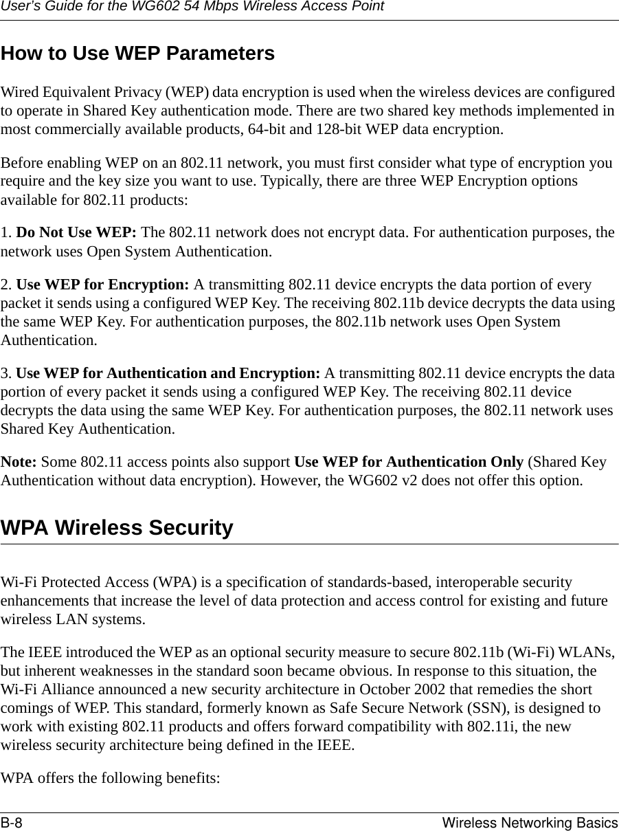 User’s Guide for the WG602 54 Mbps Wireless Access PointB-8 Wireless Networking Basics How to Use WEP ParametersWired Equivalent Privacy (WEP) data encryption is used when the wireless devices are configured to operate in Shared Key authentication mode. There are two shared key methods implemented in most commercially available products, 64-bit and 128-bit WEP data encryption.Before enabling WEP on an 802.11 network, you must first consider what type of encryption you require and the key size you want to use. Typically, there are three WEP Encryption options available for 802.11 products:1. Do Not Use WEP: The 802.11 network does not encrypt data. For authentication purposes, the network uses Open System Authentication.2. Use WEP for Encryption: A transmitting 802.11 device encrypts the data portion of every packet it sends using a configured WEP Key. The receiving 802.11b device decrypts the data using the same WEP Key. For authentication purposes, the 802.11b network uses Open System Authentication.3. Use WEP for Authentication and Encryption: A transmitting 802.11 device encrypts the data portion of every packet it sends using a configured WEP Key. The receiving 802.11 device decrypts the data using the same WEP Key. For authentication purposes, the 802.11 network uses Shared Key Authentication.Note: Some 802.11 access points also support Use WEP for Authentication Only (Shared Key Authentication without data encryption). However, the WG602 v2 does not offer this option.WPA Wireless SecurityWi-Fi Protected Access (WPA) is a specification of standards-based, interoperable security enhancements that increase the level of data protection and access control for existing and future wireless LAN systems. The IEEE introduced the WEP as an optional security measure to secure 802.11b (Wi-Fi) WLANs, but inherent weaknesses in the standard soon became obvious. In response to this situation, the Wi-Fi Alliance announced a new security architecture in October 2002 that remedies the short comings of WEP. This standard, formerly known as Safe Secure Network (SSN), is designed to work with existing 802.11 products and offers forward compatibility with 802.11i, the new wireless security architecture being defined in the IEEE. WPA offers the following benefits: 