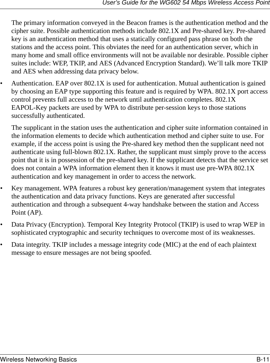 User’s Guide for the WG602 54 Mbps Wireless Access PointWireless Networking Basics B-11 The primary information conveyed in the Beacon frames is the authentication method and the cipher suite. Possible authentication methods include 802.1X and Pre-shared key. Pre-shared key is an authentication method that uses a statically configured pass phrase on both the stations and the access point. This obviates the need for an authentication server, which in many home and small office environments will not be available nor desirable. Possible cipher suites include: WEP, TKIP, and AES (Advanced Encryption Standard). We’ll talk more TKIP and AES when addressing data privacy below.• Authentication. EAP over 802.1X is used for authentication. Mutual authentication is gained by choosing an EAP type supporting this feature and is required by WPA. 802.1X port access control prevents full access to the network until authentication completes. 802.1X EAPOL-Key packets are used by WPA to distribute per-session keys to those stations successfully authenticated.The supplicant in the station uses the authentication and cipher suite information contained in the information elements to decide which authentication method and cipher suite to use. For example, if the access point is using the Pre-shared key method then the supplicant need not authenticate using full-blown 802.1X. Rather, the supplicant must simply prove to the access point that it is in possession of the pre-shared key. If the supplicant detects that the service set does not contain a WPA information element then it knows it must use pre-WPA 802.1X authentication and key management in order to access the network.• Key management. WPA features a robust key generation/management system that integrates the authentication and data privacy functions. Keys are generated after successful authentication and through a subsequent 4-way handshake between the station and Access Point (AP).• Data Privacy (Encryption). Temporal Key Integrity Protocol (TKIP) is used to wrap WEP in sophisticated cryptographic and security techniques to overcome most of its weaknesses.• Data integrity. TKIP includes a message integrity code (MIC) at the end of each plaintext message to ensure messages are not being spoofed.