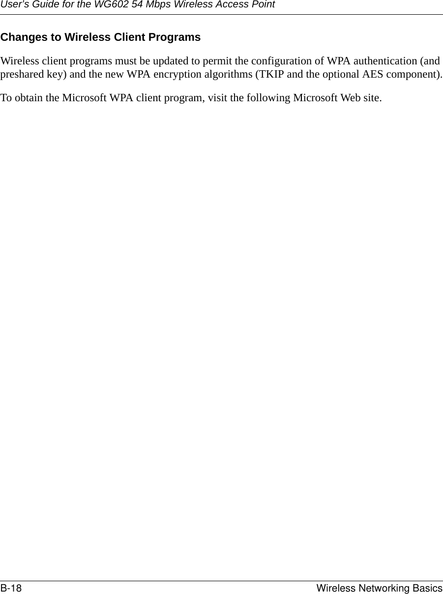 User’s Guide for the WG602 54 Mbps Wireless Access PointB-18 Wireless Networking Basics Changes to Wireless Client ProgramsWireless client programs must be updated to permit the configuration of WPA authentication (and preshared key) and the new WPA encryption algorithms (TKIP and the optional AES component).To obtain the Microsoft WPA client program, visit the following Microsoft Web site.