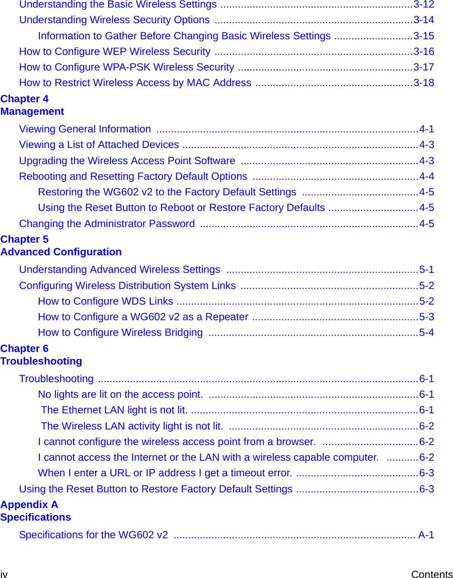  iv ContentsUnderstanding the Basic Wireless Settings ..................................................................3-12Understanding Wireless Security Options  ....................................................................3-14Information to Gather Before Changing Basic Wireless Settings ...........................3-15How to Configure WEP Wireless Security ....................................................................3-16How to Configure WPA-PSK Wireless Security ............................................................3-17How to Restrict Wireless Access by MAC Address ......................................................3-18Chapter 4  ManagementViewing General Information  ..........................................................................................4-1Viewing a List of Attached Devices .................................................................................4-3Upgrading the Wireless Access Point Software  .............................................................4-3Rebooting and Resetting Factory Default Options .........................................................4-4Restoring the WG602 v2 to the Factory Default Settings  ........................................4-5Using the Reset Button to Reboot or Restore Factory Defaults ...............................4-5Changing the Administrator Password ...........................................................................4-5Chapter 5  Advanced ConfigurationUnderstanding Advanced Wireless Settings  ..................................................................5-1Configuring Wireless Distribution System Links  .............................................................5-2How to Configure WDS Links ...................................................................................5-2How to Configure a WG602 v2 as a Repeater .........................................................5-3How to Configure Wireless Bridging  ........................................................................5-4Chapter 6  TroubleshootingTroubleshooting ..............................................................................................................6-1No lights are lit on the access point. ........................................................................6-1 The Ethernet LAN light is not lit. ..............................................................................6-1 The Wireless LAN activity light is not lit.  .................................................................6-2I cannot configure the wireless access point from a browser.  .................................6-2I cannot access the Internet or the LAN with a wireless capable computer.   ...........6-2When I enter a URL or IP address I get a timeout error. ..........................................6-3Using the Reset Button to Restore Factory Default Settings ..........................................6-3Appendix A  SpecificationsSpecifications for the WG602 v2  ................................................................................... A-1