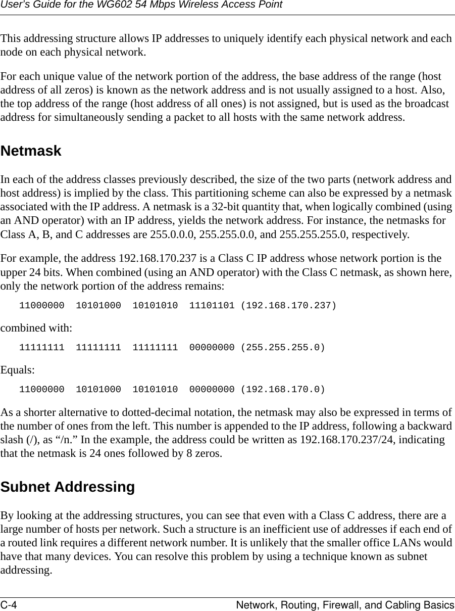 User’s Guide for the WG602 54 Mbps Wireless Access PointC-4 Network, Routing, Firewall, and Cabling Basics This addressing structure allows IP addresses to uniquely identify each physical network and each node on each physical network.For each unique value of the network portion of the address, the base address of the range (host address of all zeros) is known as the network address and is not usually assigned to a host. Also, the top address of the range (host address of all ones) is not assigned, but is used as the broadcast address for simultaneously sending a packet to all hosts with the same network address.NetmaskIn each of the address classes previously described, the size of the two parts (network address and host address) is implied by the class. This partitioning scheme can also be expressed by a netmask associated with the IP address. A netmask is a 32-bit quantity that, when logically combined (using an AND operator) with an IP address, yields the network address. For instance, the netmasks for Class A, B, and C addresses are 255.0.0.0, 255.255.0.0, and 255.255.255.0, respectively.For example, the address 192.168.170.237 is a Class C IP address whose network portion is the upper 24 bits. When combined (using an AND operator) with the Class C netmask, as shown here, only the network portion of the address remains:11000000  10101000  10101010  11101101 (192.168.170.237)combined with:11111111  11111111  11111111  00000000 (255.255.255.0)Equals:11000000  10101000  10101010  00000000 (192.168.170.0)As a shorter alternative to dotted-decimal notation, the netmask may also be expressed in terms of the number of ones from the left. This number is appended to the IP address, following a backward slash (/), as “/n.” In the example, the address could be written as 192.168.170.237/24, indicating that the netmask is 24 ones followed by 8 zeros. Subnet AddressingBy looking at the addressing structures, you can see that even with a Class C address, there are a large number of hosts per network. Such a structure is an inefficient use of addresses if each end of a routed link requires a different network number. It is unlikely that the smaller office LANs would have that many devices. You can resolve this problem by using a technique known as subnet addressing. 