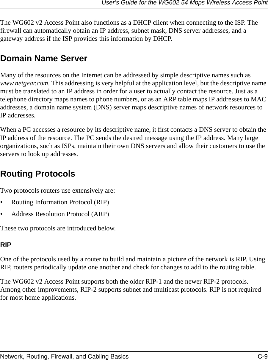 User’s Guide for the WG602 54 Mbps Wireless Access PointNetwork, Routing, Firewall, and Cabling Basics C-9 The WG602 v2 Access Point also functions as a DHCP client when connecting to the ISP. The firewall can automatically obtain an IP address, subnet mask, DNS server addresses, and a gateway address if the ISP provides this information by DHCP.Domain Name ServerMany of the resources on the Internet can be addressed by simple descriptive names such as www.netgear.com. This addressing is very helpful at the application level, but the descriptive name must be translated to an IP address in order for a user to actually contact the resource. Just as a telephone directory maps names to phone numbers, or as an ARP table maps IP addresses to MAC addresses, a domain name system (DNS) server maps descriptive names of network resources to IP addresses.When a PC accesses a resource by its descriptive name, it first contacts a DNS server to obtain the IP address of the resource. The PC sends the desired message using the IP address. Many large organizations, such as ISPs, maintain their own DNS servers and allow their customers to use the servers to look up addresses.Routing ProtocolsTwo protocols routers use extensively are:• Routing Information Protocol (RIP) • Address Resolution Protocol (ARP)These two protocols are introduced below.RIPOne of the protocols used by a router to build and maintain a picture of the network is RIP. Using RIP, routers periodically update one another and check for changes to add to the routing table.The WG602 v2 Access Point supports both the older RIP-1 and the newer RIP-2 protocols. Among other improvements, RIP-2 supports subnet and multicast protocols. RIP is not required for most home applications. 