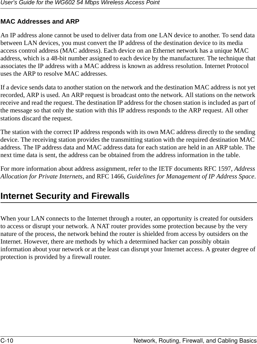 User’s Guide for the WG602 54 Mbps Wireless Access PointC-10 Network, Routing, Firewall, and Cabling Basics MAC Addresses and ARPAn IP address alone cannot be used to deliver data from one LAN device to another. To send data between LAN devices, you must convert the IP address of the destination device to its media access control address (MAC address). Each device on an Ethernet network has a unique MAC address, which is a 48-bit number assigned to each device by the manufacturer. The technique that associates the IP address with a MAC address is known as address resolution. Internet Protocol uses the ARP to resolve MAC addresses.If a device sends data to another station on the network and the destination MAC address is not yet recorded, ARP is used. An ARP request is broadcast onto the network. All stations on the network receive and read the request. The destination IP address for the chosen station is included as part of the message so that only the station with this IP address responds to the ARP request. All other stations discard the request. The station with the correct IP address responds with its own MAC address directly to the sending device. The receiving station provides the transmitting station with the required destination MAC address. The IP address data and MAC address data for each station are held in an ARP table. The next time data is sent, the address can be obtained from the address information in the table.For more information about address assignment, refer to the IETF documents RFC 1597, Address Allocation for Private Internets, and RFC 1466, Guidelines for Management of IP Address Space.Internet Security and FirewallsWhen your LAN connects to the Internet through a router, an opportunity is created for outsiders to access or disrupt your network. A NAT router provides some protection because by the very nature of the process, the network behind the router is shielded from access by outsiders on the Internet. However, there are methods by which a determined hacker can possibly obtain information about your network or at the least can disrupt your Internet access. A greater degree of protection is provided by a firewall router.