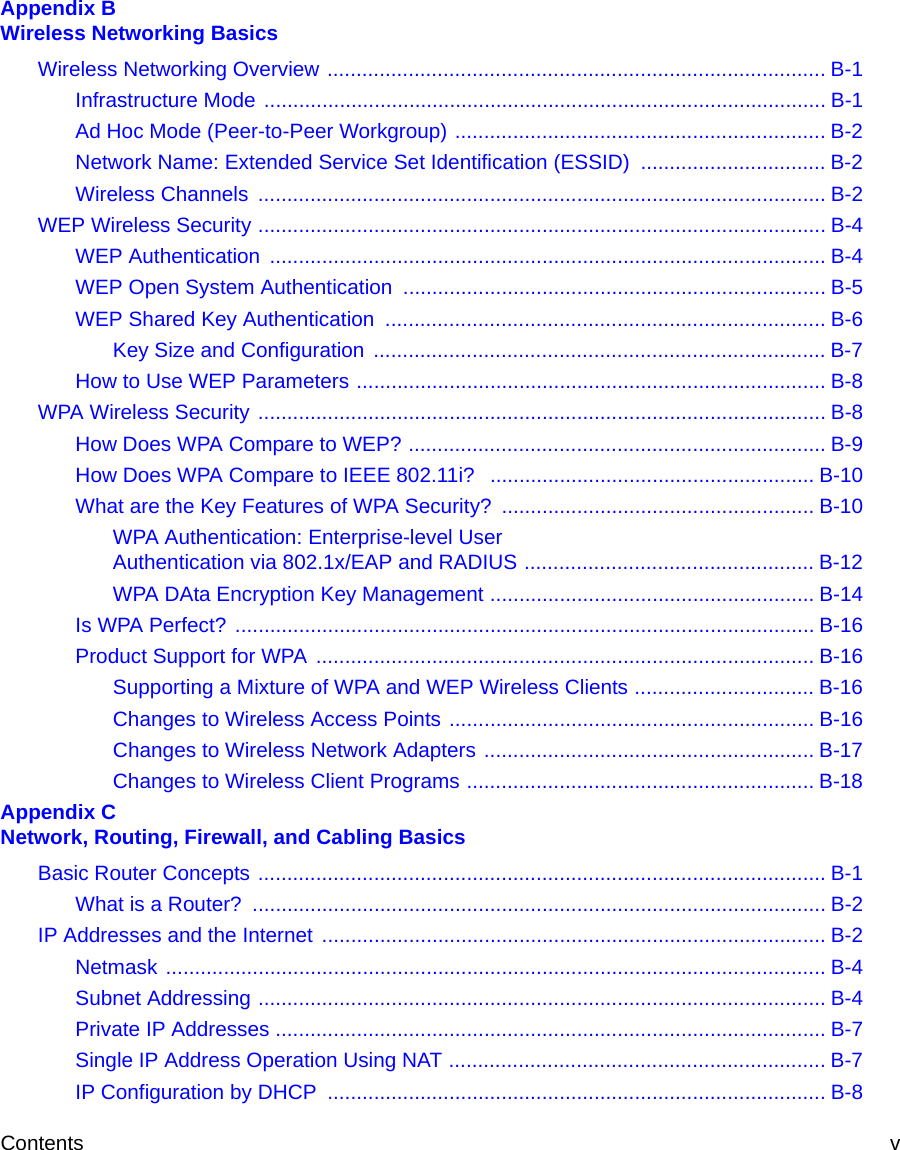 Contents v Appendix B  Wireless Networking BasicsWireless Networking Overview ...................................................................................... B-1Infrastructure Mode ................................................................................................. B-1Ad Hoc Mode (Peer-to-Peer Workgroup) ................................................................ B-2Network Name: Extended Service Set Identification (ESSID) ................................ B-2Wireless Channels  .................................................................................................. B-2WEP Wireless Security .................................................................................................. B-4WEP Authentication  ................................................................................................ B-4WEP Open System Authentication ......................................................................... B-5WEP Shared Key Authentication  ............................................................................ B-6Key Size and Configuration  .............................................................................. B-7How to Use WEP Parameters ................................................................................. B-8WPA Wireless Security .................................................................................................. B-8How Does WPA Compare to WEP? ........................................................................ B-9How Does WPA Compare to IEEE 802.11i?  ........................................................ B-10What are the Key Features of WPA Security? ...................................................... B-10WPA Authentication: Enterprise-level User  Authentication via 802.1x/EAP and RADIUS .................................................. B-12WPA DAta Encryption Key Management ........................................................ B-14Is WPA Perfect? .................................................................................................... B-16Product Support for WPA ...................................................................................... B-16Supporting a Mixture of WPA and WEP Wireless Clients ............................... B-16Changes to Wireless Access Points ............................................................... B-16Changes to Wireless Network Adapters ......................................................... B-17Changes to Wireless Client Programs ............................................................ B-18Appendix C  Network, Routing, Firewall, and Cabling BasicsBasic Router Concepts .................................................................................................. B-1What is a Router?  ................................................................................................... B-2IP Addresses and the Internet ....................................................................................... B-2Netmask .................................................................................................................. B-4Subnet Addressing .................................................................................................. B-4Private IP Addresses ............................................................................................... B-7Single IP Address Operation Using NAT ................................................................. B-7IP Configuration by DHCP  ...................................................................................... B-8