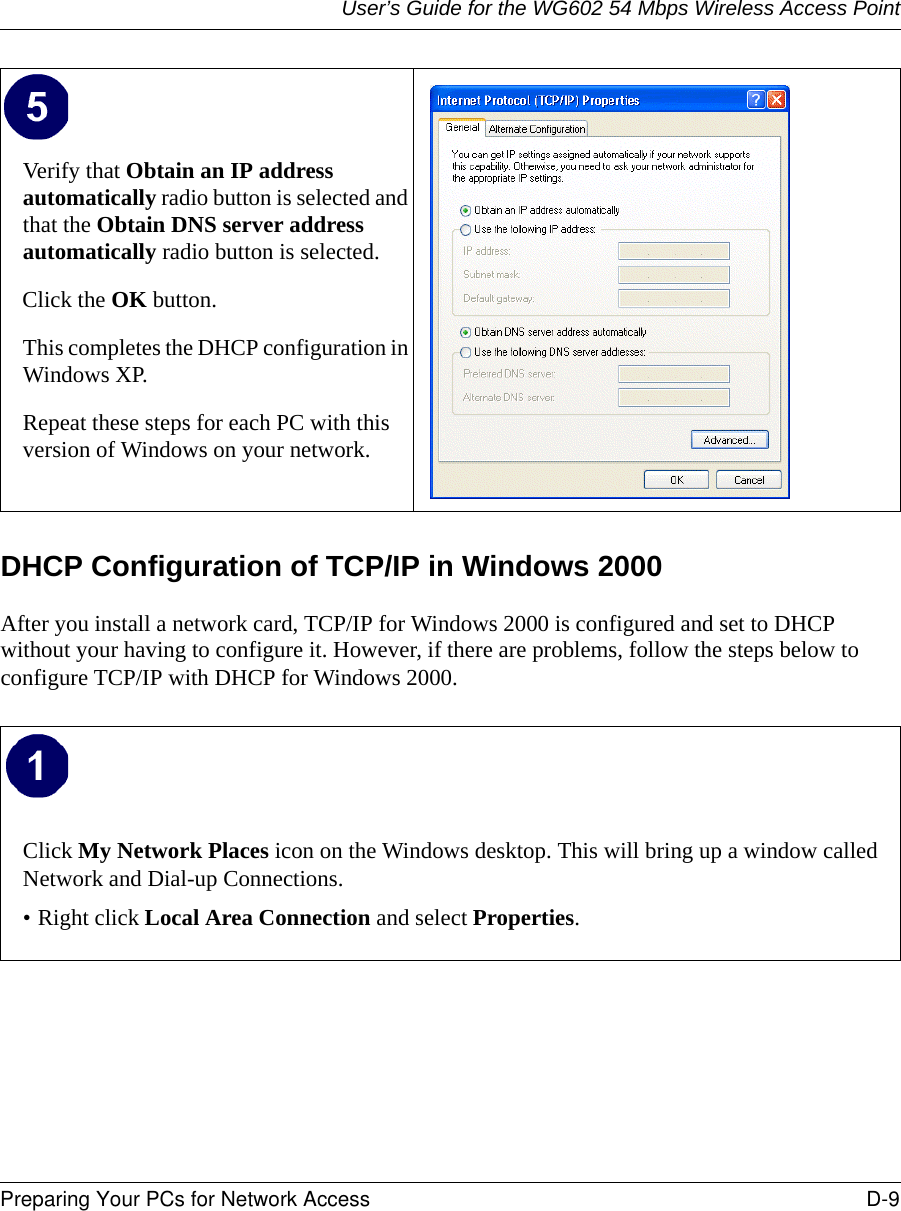 User’s Guide for the WG602 54 Mbps Wireless Access PointPreparing Your PCs for Network Access D-9 DHCP Configuration of TCP/IP in Windows 2000 After you install a network card, TCP/IP for Windows 2000 is configured and set to DHCP without your having to configure it. However, if there are problems, follow the steps below to configure TCP/IP with DHCP for Windows 2000.Verify that Obtain an IP address automatically radio button is selected and that the Obtain DNS server address automatically radio button is selected.Click the OK button.This completes the DHCP configuration in Windows XP.Repeat these steps for each PC with this version of Windows on your network.Click My Network Places icon on the Windows desktop. This will bring up a window called Network and Dial-up Connections.• Right click Local Area Connection and select Properties.  