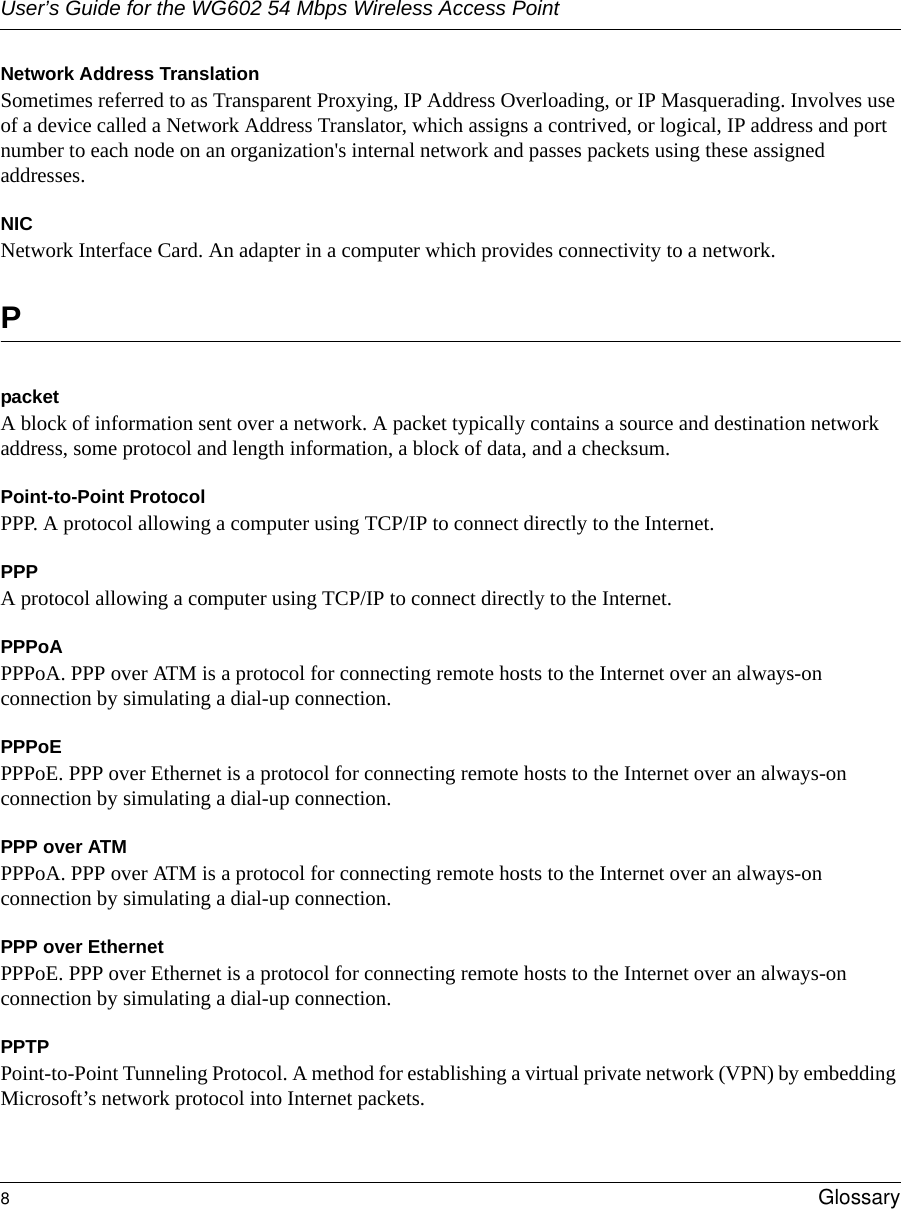 User’s Guide for the WG602 54 Mbps Wireless Access Point8Glossary Network Address TranslationSometimes referred to as Transparent Proxying, IP Address Overloading, or IP Masquerading. Involves use of a device called a Network Address Translator, which assigns a contrived, or logical, IP address and port number to each node on an organization&apos;s internal network and passes packets using these assigned addresses.NICNetwork Interface Card. An adapter in a computer which provides connectivity to a network.PpacketA block of information sent over a network. A packet typically contains a source and destination network address, some protocol and length information, a block of data, and a checksum.Point-to-Point ProtocolPPP. A protocol allowing a computer using TCP/IP to connect directly to the Internet.PPPA protocol allowing a computer using TCP/IP to connect directly to the Internet.PPPoAPPPoA. PPP over ATM is a protocol for connecting remote hosts to the Internet over an always-on connection by simulating a dial-up connection.PPPoEPPPoE. PPP over Ethernet is a protocol for connecting remote hosts to the Internet over an always-on connection by simulating a dial-up connection.PPP over ATMPPPoA. PPP over ATM is a protocol for connecting remote hosts to the Internet over an always-on connection by simulating a dial-up connection.PPP over EthernetPPPoE. PPP over Ethernet is a protocol for connecting remote hosts to the Internet over an always-on connection by simulating a dial-up connection.PPTPPoint-to-Point Tunneling Protocol. A method for establishing a virtual private network (VPN) by embedding Microsoft’s network protocol into Internet packets.